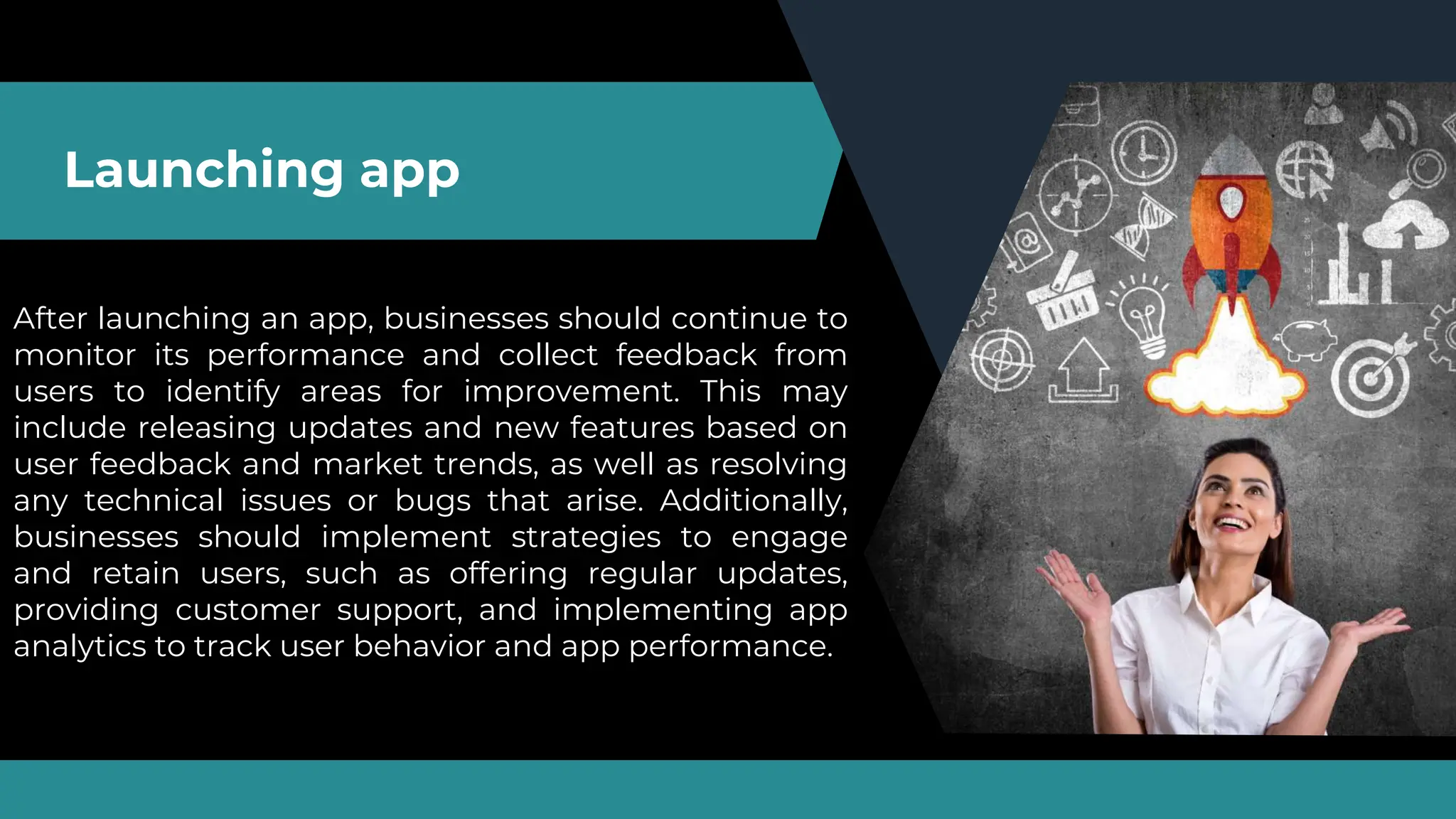 Launching app
After launching an app, businesses should continue to
monitor its performance and collect feedback from
users to identify areas for improvement. This may
include releasing updates and new features based on
user feedback and market trends, as well as resolving
any technical issues or bugs that arise. Additionally,
businesses should implement strategies to engage
and retain users, such as offering regular updates,
providing customer support, and implementing app
analytics to track user behavior and app performance.
 