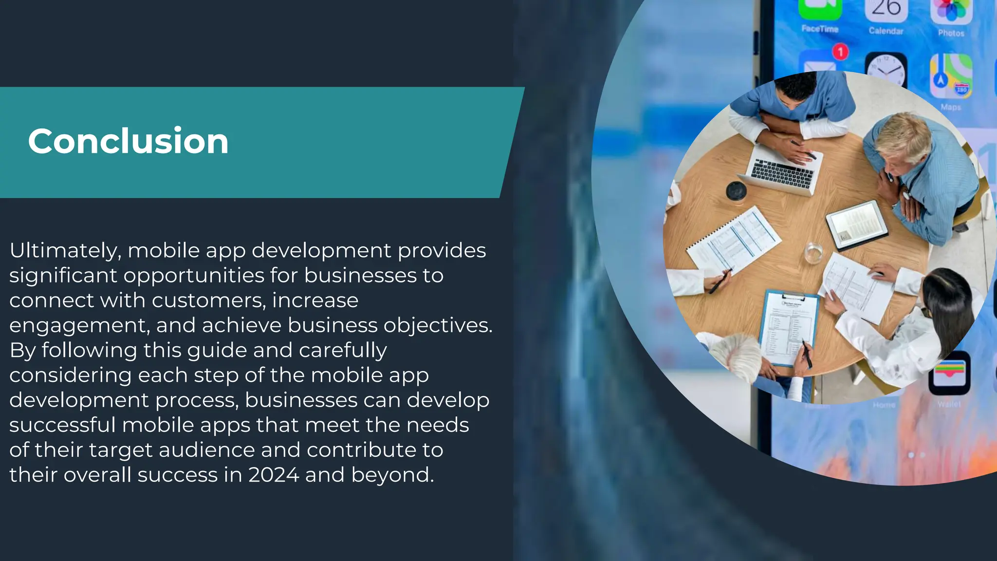Conclusion
Ultimately, mobile app development provides
significant opportunities for businesses to
connect with customers, increase
engagement, and achieve business objectives.
By following this guide and carefully
considering each step of the mobile app
development process, businesses can develop
successful mobile apps that meet the needs
of their target audience and contribute to
their overall success in 2024 and beyond.
 