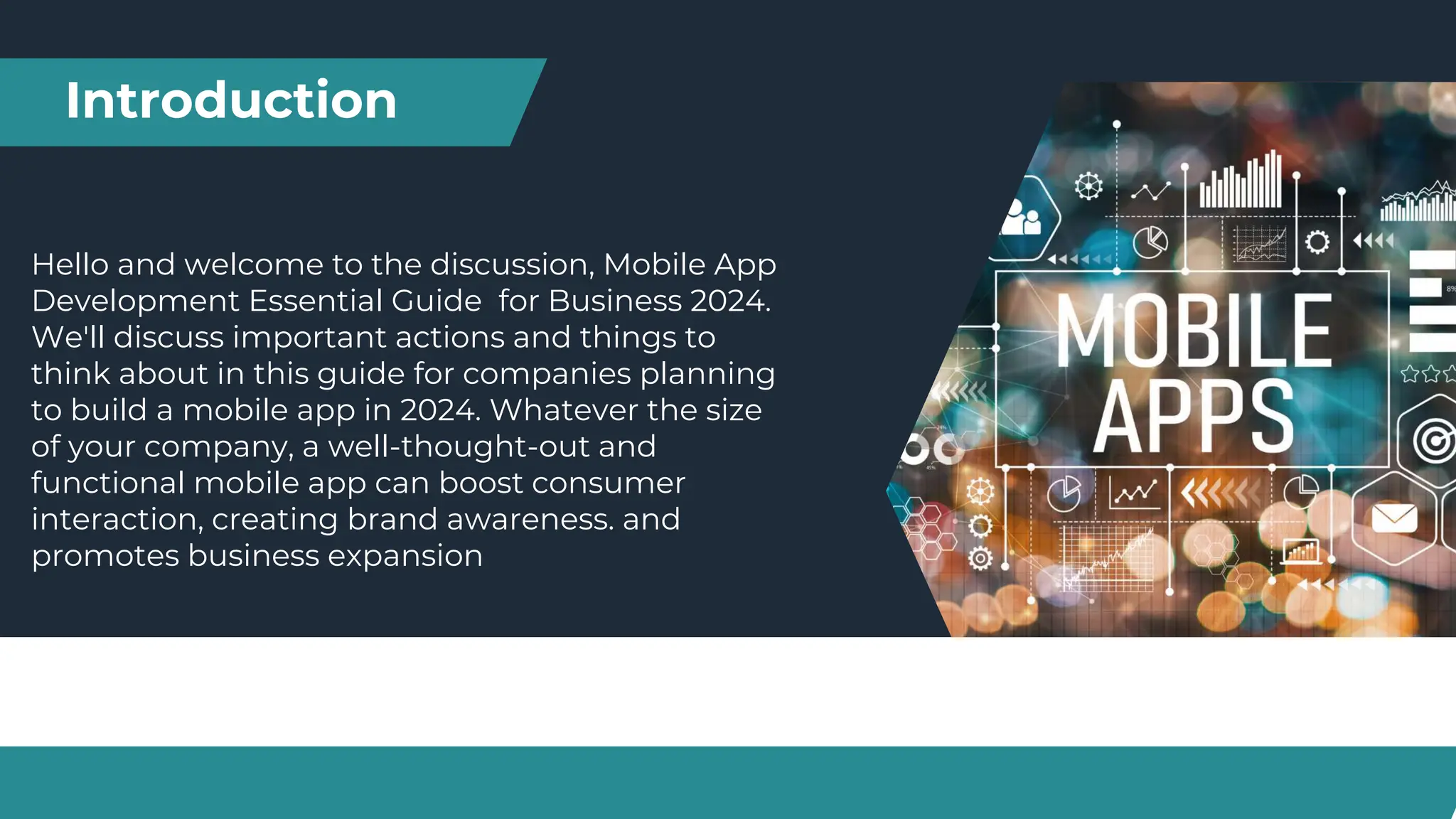 Introduction
Hello and welcome to the discussion, Mobile App
Development Essential Guide for Business 2024.
We'll discuss important actions and things to
think about in this guide for companies planning
to build a mobile app in 2024. Whatever the size
of your company, a well-thought-out and
functional mobile app can boost consumer
interaction, creating brand awareness. and
promotes business expansion
 