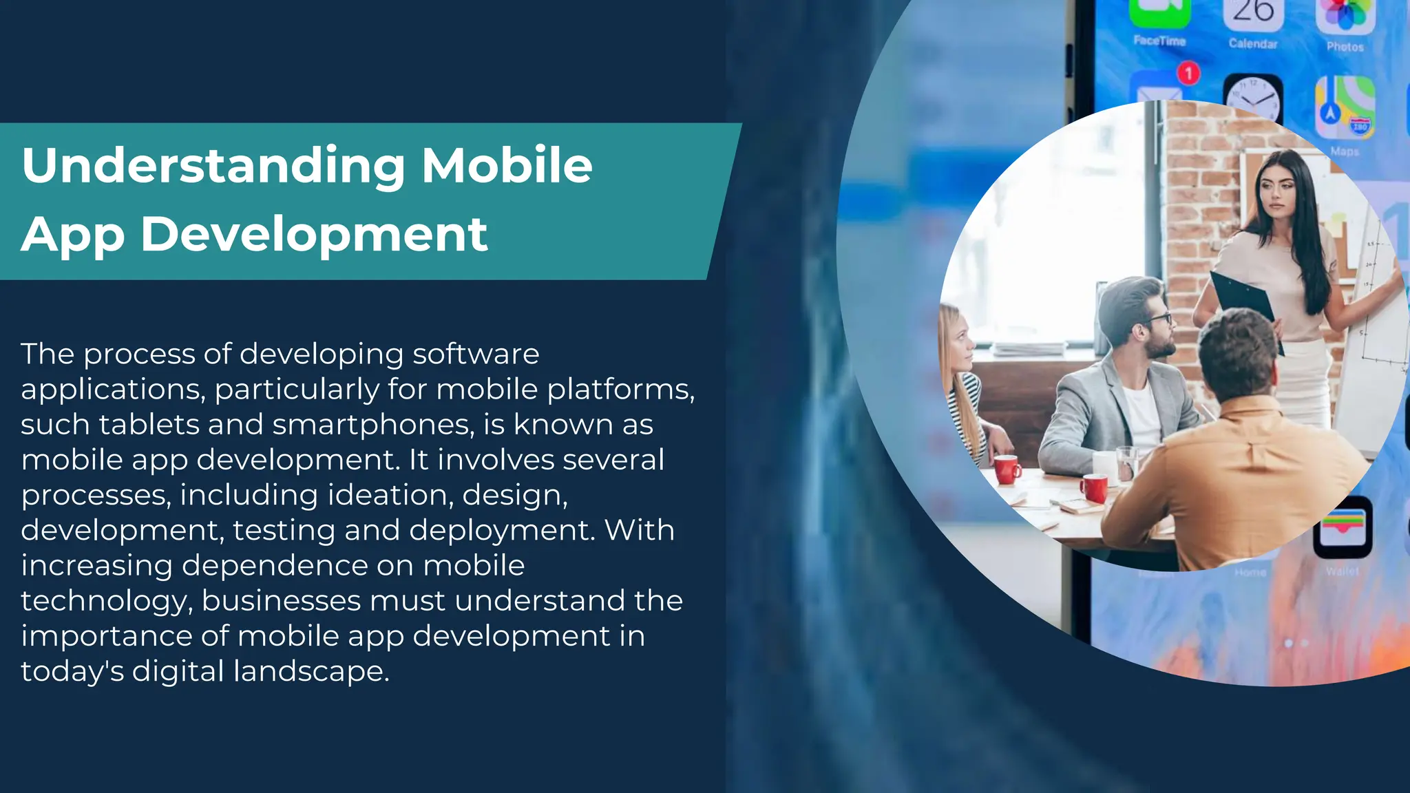 Understanding Mobile
App Development
The process of developing software
applications, particularly for mobile platforms,
such tablets and smartphones, is known as
mobile app development. It involves several
processes, including ideation, design,
development, testing and deployment. With
increasing dependence on mobile
technology, businesses must understand the
importance of mobile app development in
today's digital landscape.
 