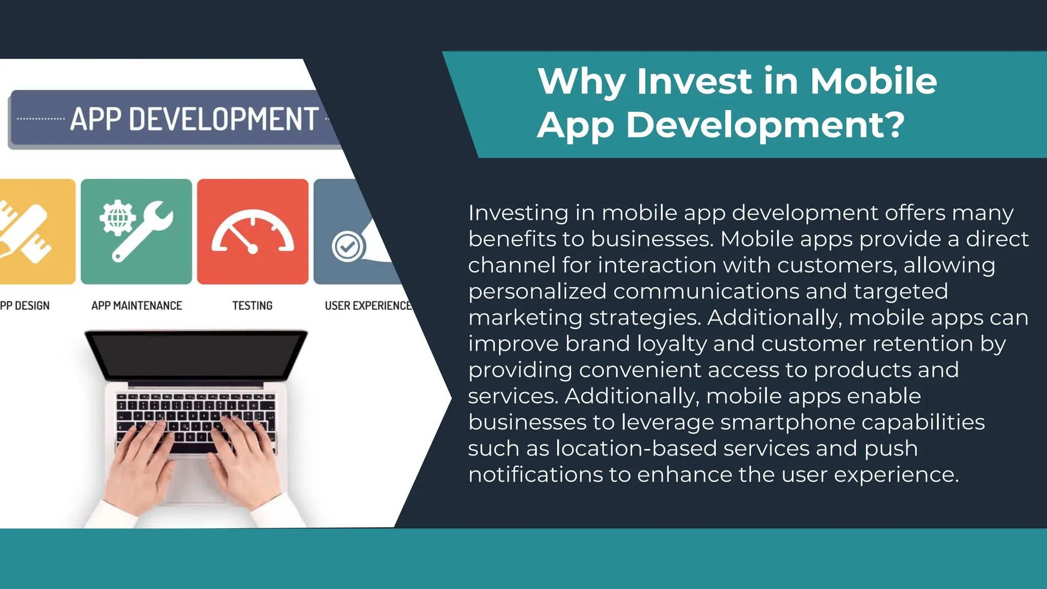 Investing in mobile app development offers many
benefits to businesses. Mobile apps provide a direct
channel for interaction with customers, allowing
personalized communications and targeted
marketing strategies. Additionally, mobile apps can
improve brand loyalty and customer retention by
providing convenient access to products and
services. Additionally, mobile apps enable
businesses to leverage smartphone capabilities
such as location-based services and push
notifications to enhance the user experience.
Why Invest in Mobile
App Development?
 