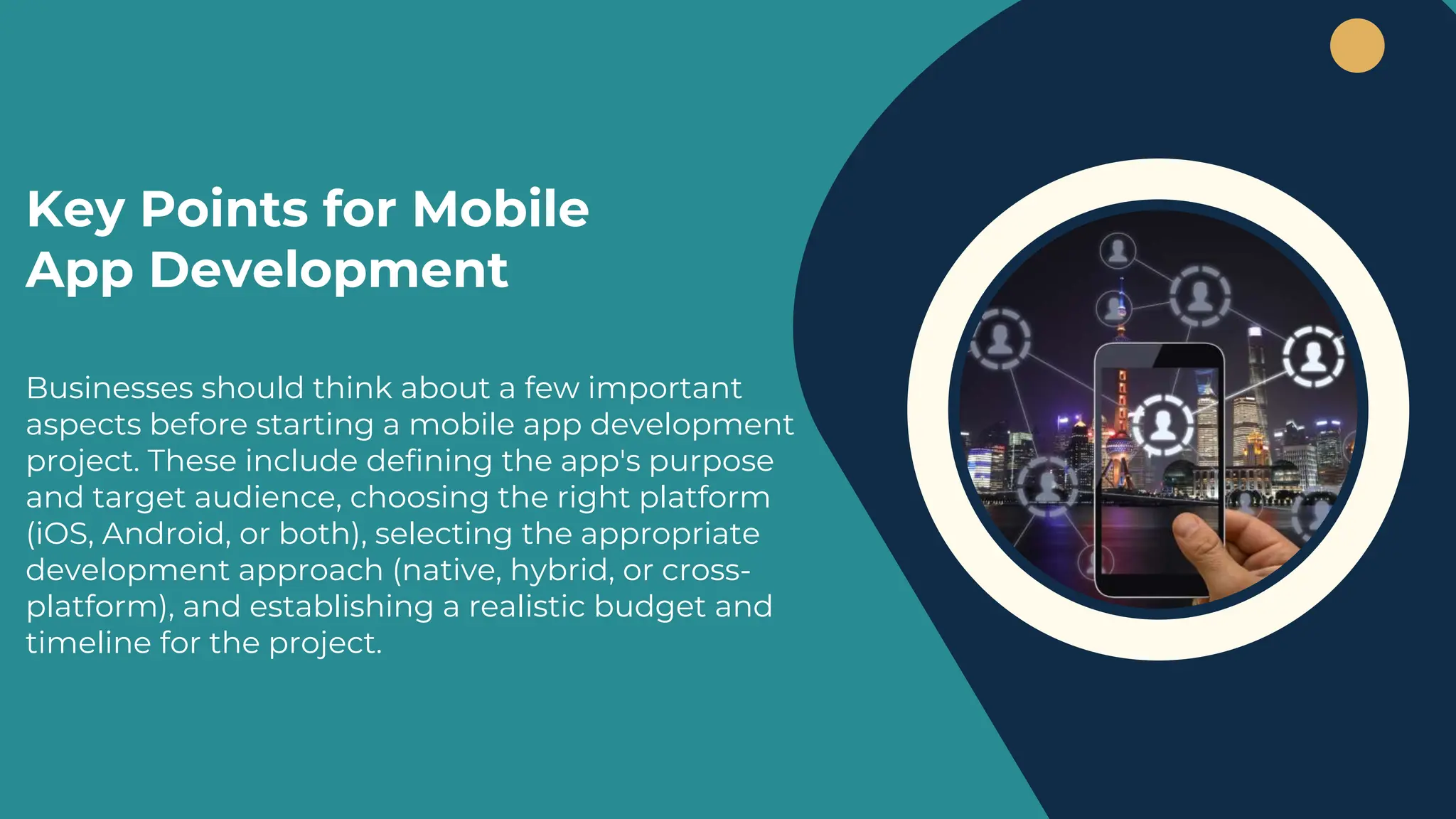 Businesses should think about a few important
aspects before starting a mobile app development
project. These include defining the app's purpose
and target audience, choosing the right platform
(iOS, Android, or both), selecting the appropriate
development approach (native, hybrid, or cross-
platform), and establishing a realistic budget and
timeline for the project.
Key Points for Mobile
App Development
 