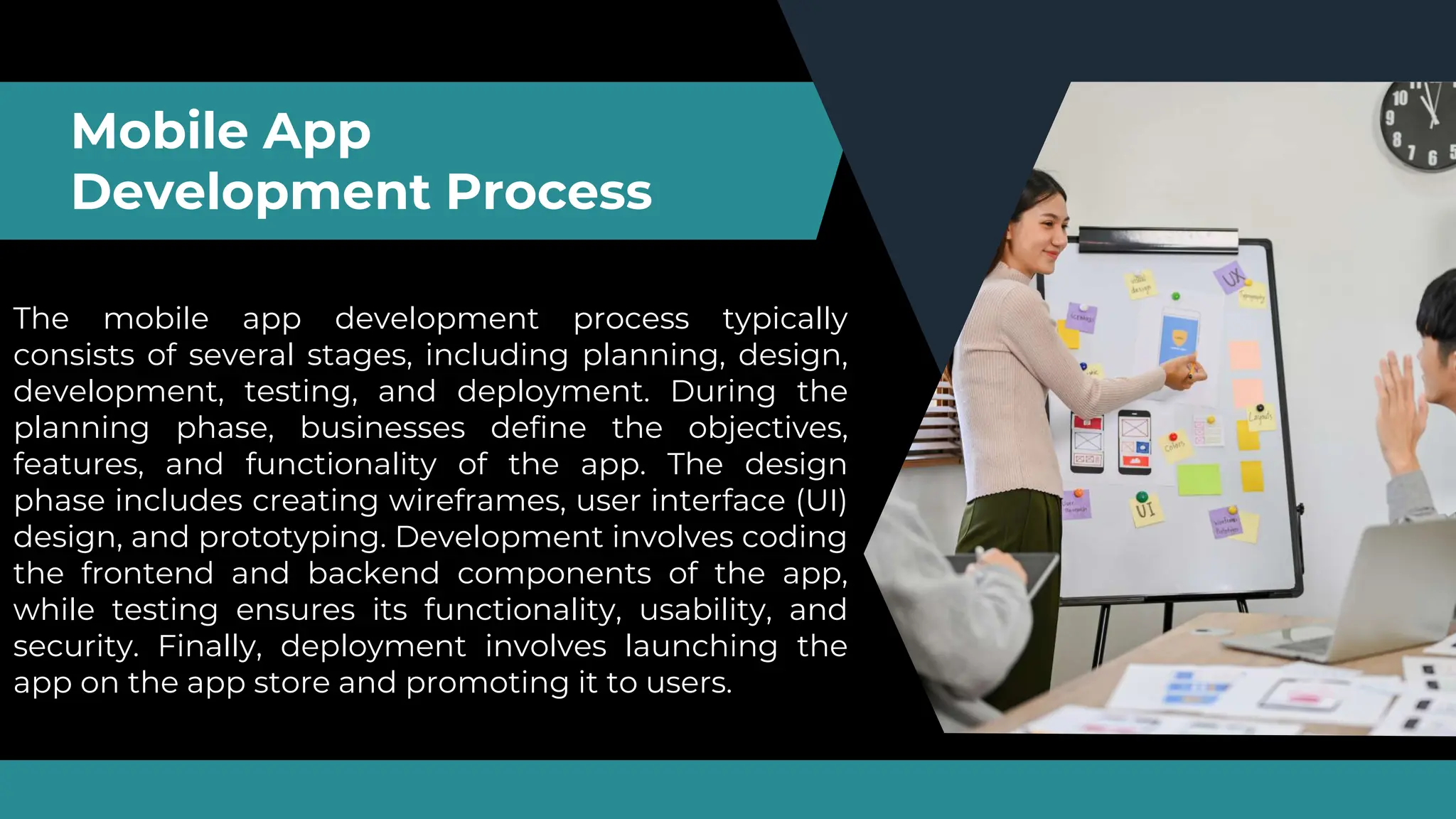 Mobile App
Development Process
The mobile app development process typically
consists of several stages, including planning, design,
development, testing, and deployment. During the
planning phase, businesses define the objectives,
features, and functionality of the app. The design
phase includes creating wireframes, user interface (UI)
design, and prototyping. Development involves coding
the frontend and backend components of the app,
while testing ensures its functionality, usability, and
security. Finally, deployment involves launching the
app on the app store and promoting it to users.
 