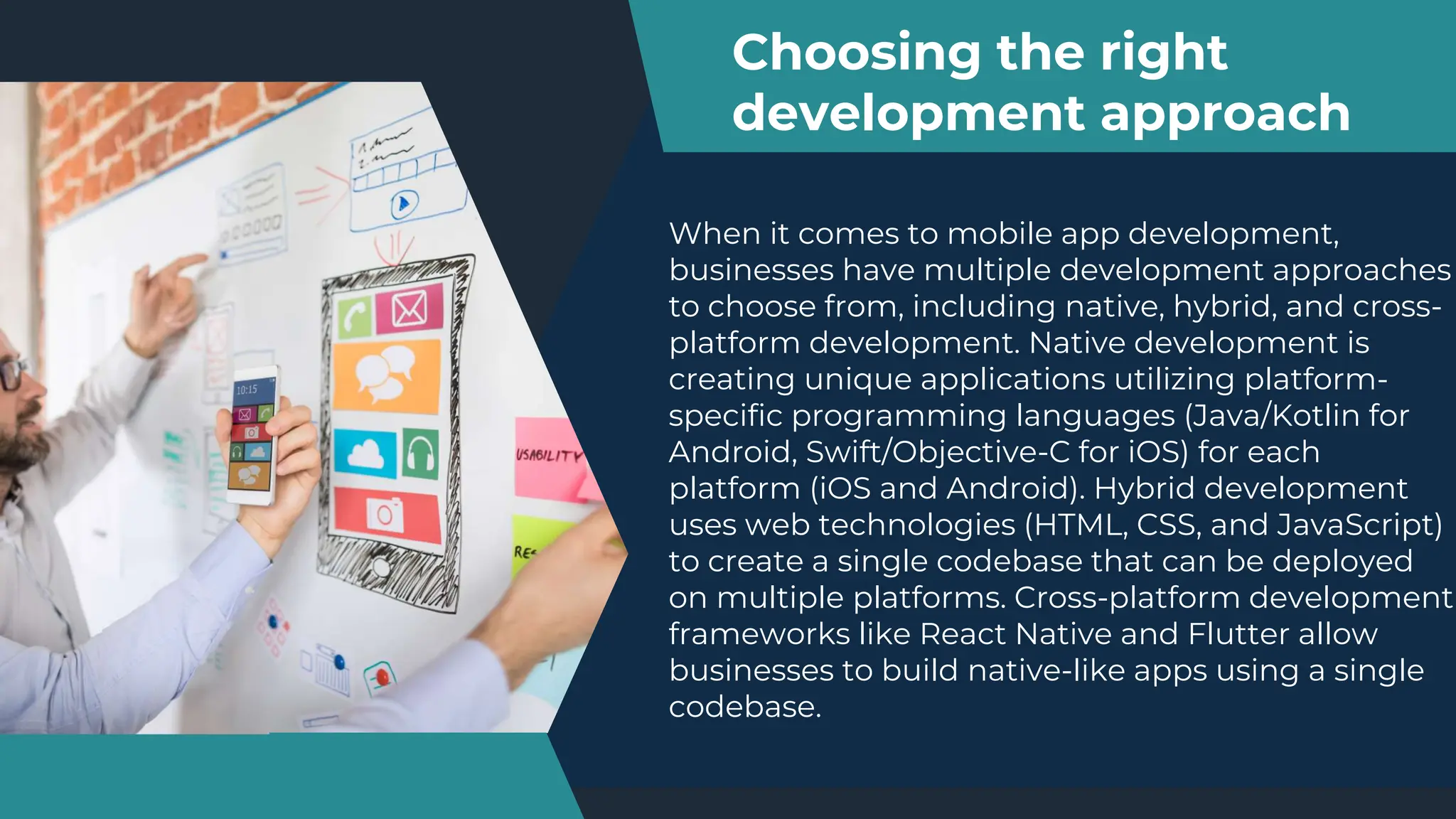 When it comes to mobile app development,
businesses have multiple development approaches
to choose from, including native, hybrid, and cross-
platform development. Native development is
creating unique applications utilizing platform-
specific programming languages (Java/Kotlin for
Android, Swift/Objective-C for iOS) for each
platform (iOS and Android). Hybrid development
uses web technologies (HTML, CSS, and JavaScript)
to create a single codebase that can be deployed
on multiple platforms. Cross-platform development
frameworks like React Native and Flutter allow
businesses to build native-like apps using a single
codebase.
Choosing the right
development approach
 