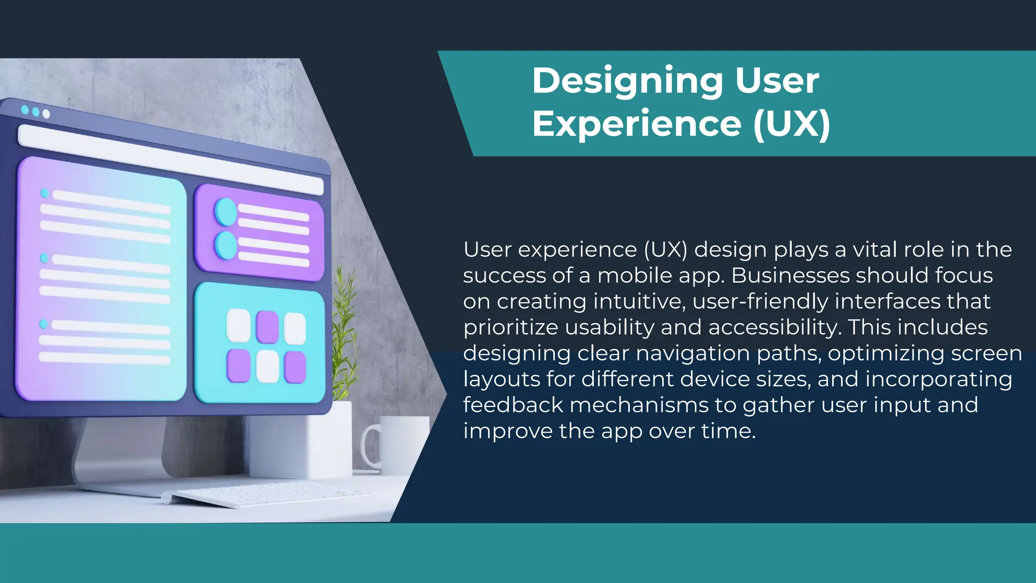 User experience (UX) design plays a vital role in the
success of a mobile app. Businesses should focus
on creating intuitive, user-friendly interfaces that
prioritize usability and accessibility. This includes
designing clear navigation paths, optimizing screen
layouts for different device sizes, and incorporating
feedback mechanisms to gather user input and
improve the app over time.
Designing User
Experience (UX)
 