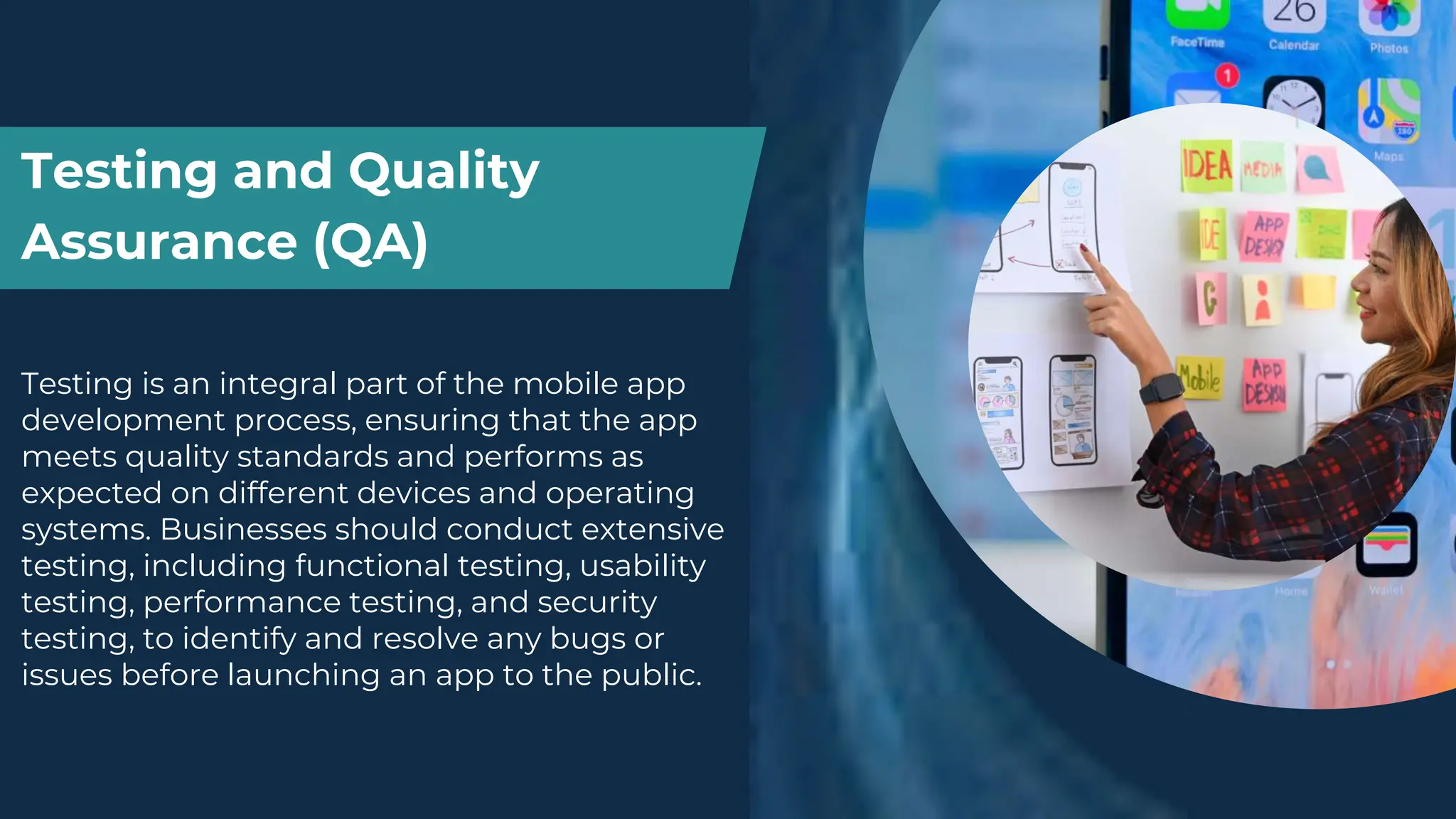 Testing and Quality
Assurance (QA)
Testing is an integral part of the mobile app
development process, ensuring that the app
meets quality standards and performs as
expected on different devices and operating
systems. Businesses should conduct extensive
testing, including functional testing, usability
testing, performance testing, and security
testing, to identify and resolve any bugs or
issues before launching an app to the public.
 