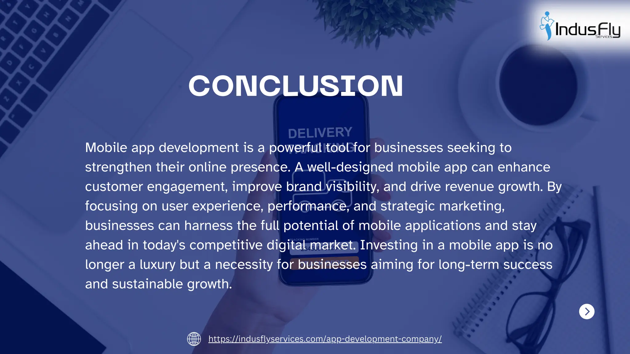 Mobile app development is a powerful tool for businesses seeking to
strengthen their online presence. A well-designed mobile app can enhance
customer engagement, improve brand visibility, and drive revenue growth. By
focusing on user experience, performance, and strategic marketing,
businesses can harness the full potential of mobile applications and stay
ahead in today's competitive digital market. Investing in a mobile app is no
longer a luxury but a necessity for businesses aiming for long-term success
and sustainable growth.
CONCLUSION
https://indusflyservices.com/app-development-company/
 