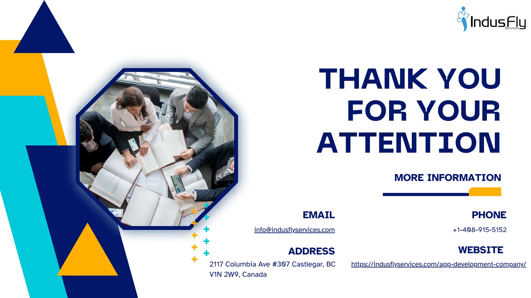 THANK YOU
FOR YOUR
ATTENTION
MORE INFORMATION
PHONE
EMAIL
WEBSITE
ADDRESS
+1-408-915-5152
info@indusflyservices.com
https://indusflyservices.com/app-development-company/
2117 Columbia Ave #307 Castlegar, BC
V1N 2W9, Canada
 