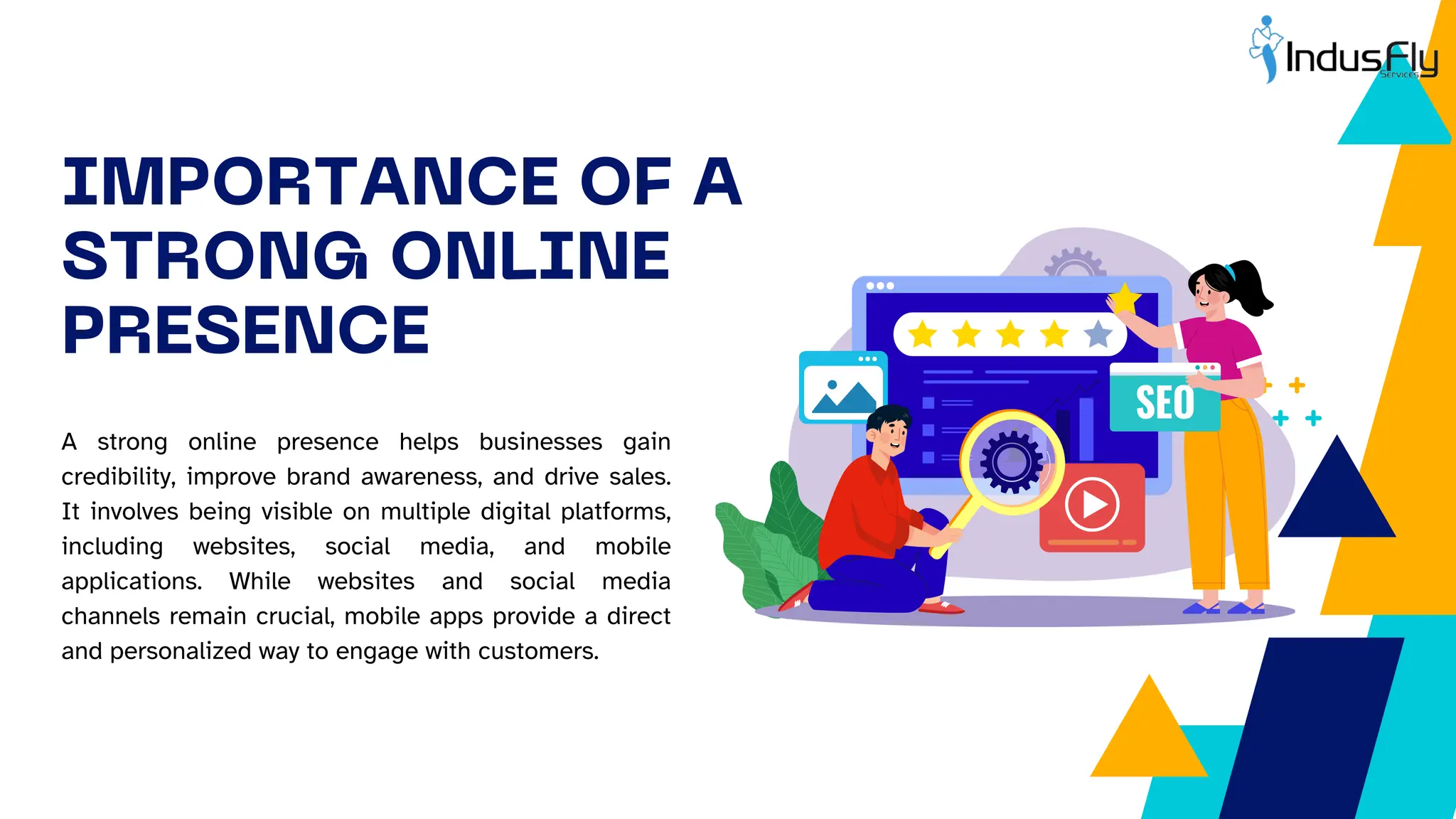 IMPORTANCE OF A
STRONG ONLINE
PRESENCE
A strong online presence helps businesses gain
credibility, improve brand awareness, and drive sales.
It involves being visible on multiple digital platforms,
including websites, social media, and mobile
applications. While websites and social media
channels remain crucial, mobile apps provide a direct
and personalized way to engage with customers.
 