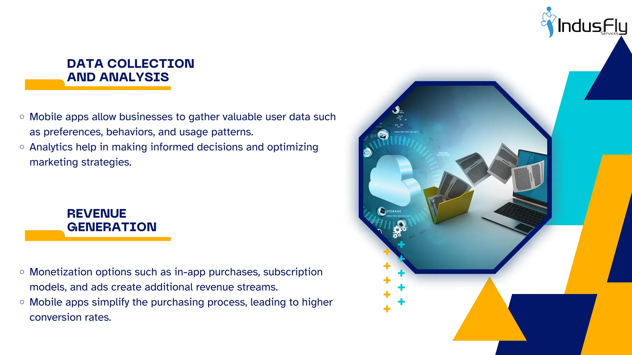 DATA COLLECTION
AND ANALYSIS
Mobile apps allow businesses to gather valuable user data such
as preferences, behaviors, and usage patterns.
Analytics help in making informed decisions and optimizing
marketing strategies.
REVENUE
GENERATION
Monetization options such as in-app purchases, subscription
models, and ads create additional revenue streams.
Mobile apps simplify the purchasing process, leading to higher
conversion rates.
 