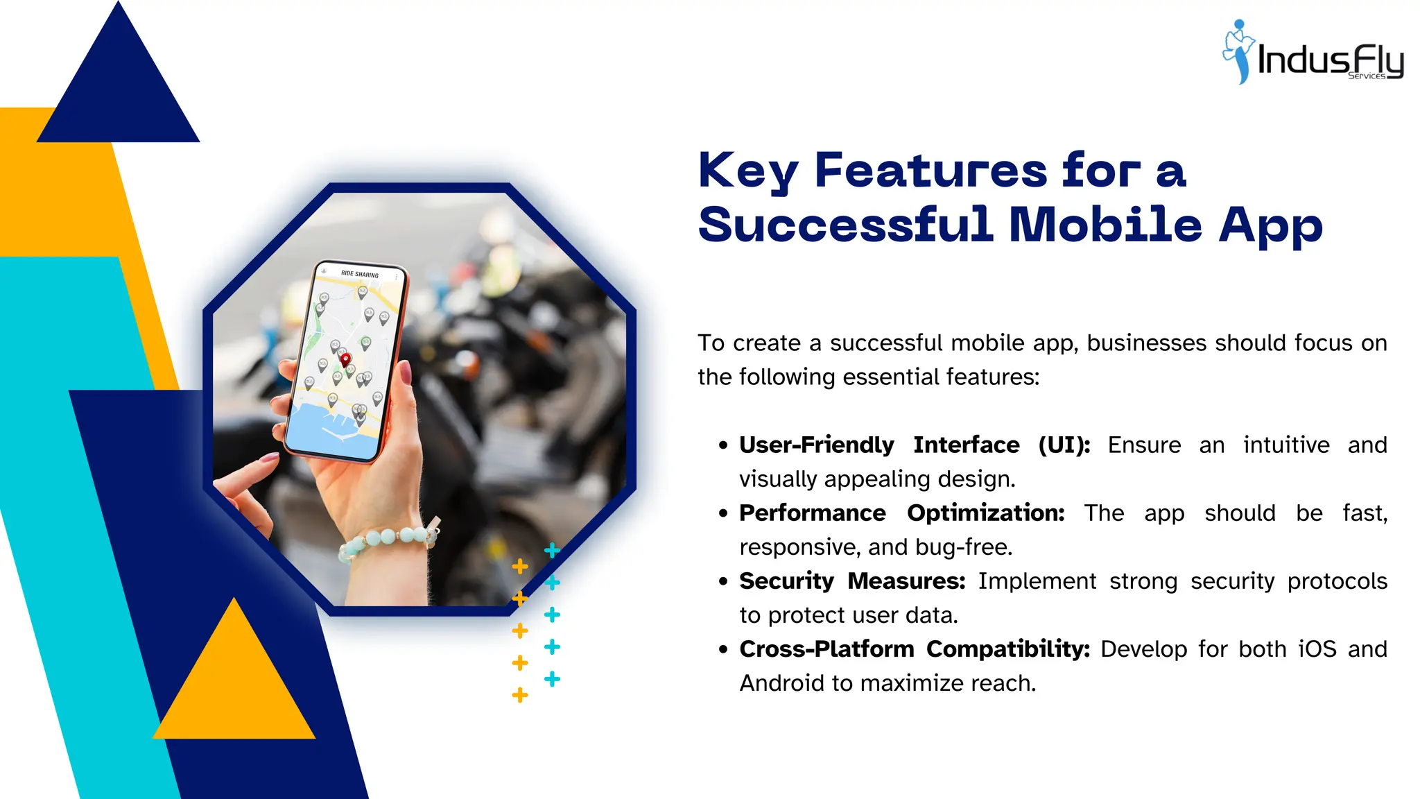Key Features for a
Successful Mobile App
To create a successful mobile app, businesses should focus on
the following essential features:
User-Friendly Interface (UI): Ensure an intuitive and
visually appealing design.
Performance Optimization: The app should be fast,
responsive, and bug-free.
Security Measures: Implement strong security protocols
to protect user data.
Cross-Platform Compatibility: Develop for both iOS and
Android to maximize reach.
 