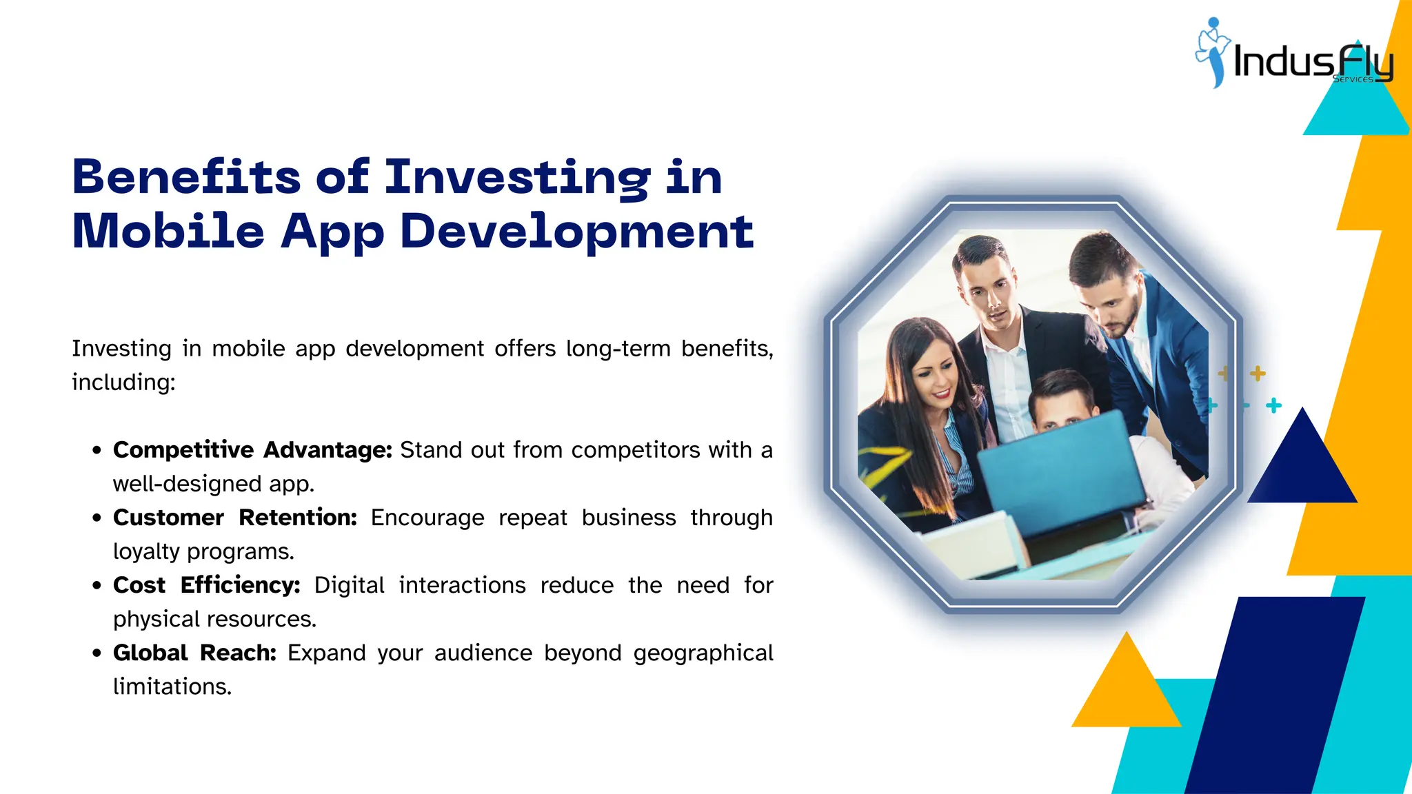 Investing in mobile app development offers long-term benefits,
including:
Competitive Advantage: Stand out from competitors with a
well-designed app.
Customer Retention: Encourage repeat business through
loyalty programs.
Cost Efficiency: Digital interactions reduce the need for
physical resources.
Global Reach: Expand your audience beyond geographical
limitations.
Benefits of Investing in
Mobile App Development
 