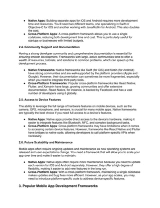 ● Native Apps: Building separate apps for iOS and Android requires more development
time and resources. You’ll need two different teams, one specializing in Swift or
Objective-C for iOS and another working with Java/Kotlin for Android. This also doubles
the cost.
● Cross-Platform Apps: A cross-platform framework allows you to use a single
codebase, reducing both development time and cost. This is particularly useful for
startups or businesses with limited budgets.
2.4. Community Support and Documentation
Having a strong developer community and comprehensive documentation is essential for
ensuring smooth development. Frameworks with large, active communities tend to offer a
wealth of resources, tutorials, and solutions to common problems, which can speed up the
development process.
● Native Frameworks: Native frameworks like Swift (for iOS) and Kotlin (for Android)
have strong communities and are well-supported by the platform providers (Apple and
Google). However, their documentation can sometimes be more fragmented, especially
when you need to integrate third-party tools.
● Cross-Platform Frameworks: Popular cross-platform frameworks like React Native,
Flutter, and Xamarin have large, growing communities and offer extensive
documentation. React Native, for instance, is backed by Facebook and has a vast
number of developers using it globally.
2.5. Access to Device Features
The ability to leverage the full range of hardware features on mobile devices, such as the
camera, GPS, microphone, and sensors, is crucial for many mobile apps. Native frameworks
are typically the best choice if you need full access to a device’s features.
● Native Apps: Native apps provide direct access to the device’s hardware, making it
easier to integrate features like Bluetooth, NFC, and complex background tasks.
● Cross-Platform Apps: Cross-platform frameworks may have limitations when it comes
to accessing certain device features. However, frameworks like React Native and Flutter
have bridges to native code, allowing developers to call platform-specific APIs when
necessary.
2.6. Future Scalability and Maintenance
Mobile apps often require ongoing updates and maintenance as new operating systems are
released and user expectations change. You need a framework that will allow you to scale your
app over time and make it easier to maintain.
● Native Apps: Native apps often require more maintenance because you need to update
each version for iOS and Android separately. However, they offer a high degree of
flexibility, making it easier to add new features in the long run.
● Cross-Platform Apps: With a cross-platform framework, maintaining a single codebase
makes updates and bug fixes more efficient. However, as your app scales, you may
need to introduce platform-specific code to address device-specific features.
3. Popular Mobile App Development Frameworks
 