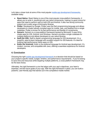 Let’s take a closer look at some of the most popular mobile app development frameworks
available today:
● React Native: React Native is one of the most popular cross-platform frameworks. It
allows you to write in JavaScript and use native components, making it a good choice for
apps that need to perform well on both iOS and Android. It also has strong community
support and a wide range of third-party libraries.
● Flutter: Developed by Google, Flutter uses the Dart programming language and allows
developers to create natively compiled apps for mobile, web, and desktop from a single
codebase. Flutter is known for its fast performance and flexible UI components.
● Xamarin: Xamarin is a cross-platform framework backed by Microsoft. It uses C# to
create apps for iOS, Android, and Windows. Xamarin provides a single codebase for
multiple platforms and allows developers to use native libraries.
● Swift (for iOS): Swift is Apple’s programming language for iOS development. It’s a
powerful, easy-to-learn language with excellent support for iOS features. It’s ideal for
building high-performance native apps on iOS.
● Kotlin (for Android): Kotlin is the preferred language for Android app development. It’s
modern, concise, and compatible with Java, offering a seamless experience for Android
developers.
4. Conclusion
Choosing the right mobile app development framework is a decision that should be based on
your project’s specific needs, budget, timeline, and performance requirements. If you're looking
to save time and resources while targeting multiple platforms, a cross-platform framework may
be the best choice.
Ultimately, the right framework is one that aligns with your app’s objectives, your team’s
expertise, and the future goals of your app. With the right framework in place, you can build a
powerful, user-friendly app that stands out in the competitive mobile market.
 