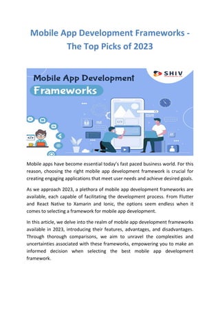 Mobile App Development Frameworks -
The Top Picks of 2023
Mobile apps have become essential today’s fast paced business world. For this
reason, choosing the right mobile app development framework is crucial for
creating engaging applications that meet user needs and achieve desired goals.
As we approach 2023, a plethora of mobile app development frameworks are
available, each capable of facilitating the development process. From Flutter
and React Native to Xamarin and Ionic, the options seem endless when it
comes to selecting a framework for mobile app development.
In this article, we delve into the realm of mobile app development frameworks
available in 2023, introducing their features, advantages, and disadvantages.
Through thorough comparisons, we aim to unravel the complexities and
uncertainties associated with these frameworks, empowering you to make an
informed decision when selecting the best mobile app development
framework.
 