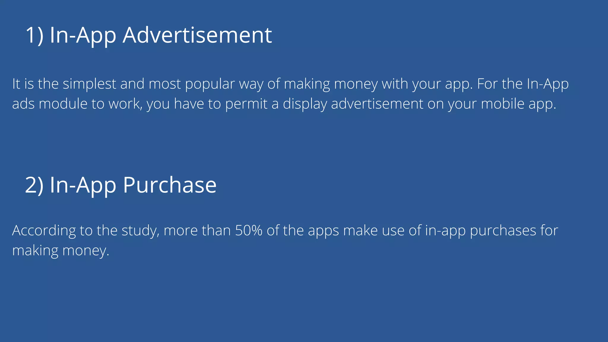 1) In-App Advertisement
It is the simplest and most popular way of making money with your app. For the In-App
ads module to work, you have to permit a display advertisement on your mobile app.
2) In-App Purchase
According to the study, more than 50% of the apps make use of in-app purchases for
making money.
 
