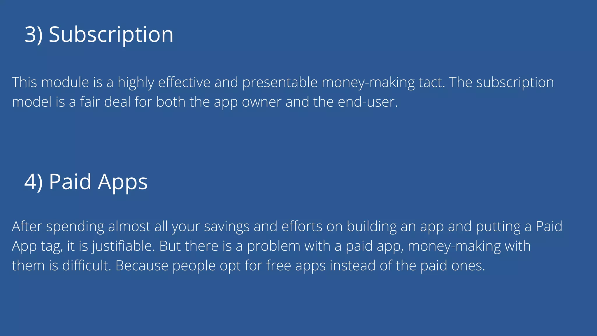 3) Subscription
This module is a highly effective and presentable money-making tact. The subscription
model is a fair deal for both the app owner and the end-user.
4) Paid Apps
After spending almost all your savings and efforts on building an app and putting a Paid
App tag, it is justifiable. But there is a problem with a paid app, money-making with
them is difficult. Because people opt for free apps instead of the paid ones.
 