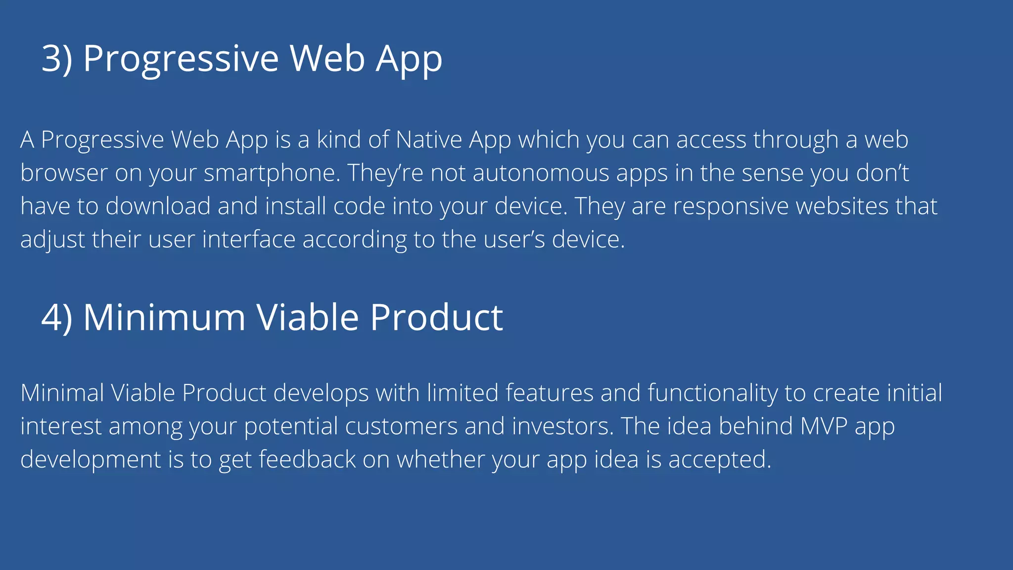 3) Progressive Web App
A Progressive Web App is a kind of Native App which you can access through a web
browser on your smartphone. They’re not autonomous apps in the sense you don’t
have to download and install code into your device. They are responsive websites that
adjust their user interface according to the user’s device.
4) Minimum Viable Product
Minimal Viable Product develops with limited features and functionality to create initial
interest among your potential customers and investors. The idea behind MVP app
development is to get feedback on whether your app idea is accepted.
 