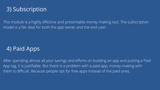 3) Subscription
This module is a highly effective and presentable money-making tact. The subscription
model is a fair deal for both the app owner and the end-user.
4) Paid Apps
After spending almost all your savings and efforts on building an app and putting a Paid
App tag, it is justifiable. But there is a problem with a paid app, money-making with
them is difficult. Because people opt for free apps instead of the paid ones.
 