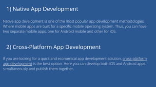 1) Native App Development
Native app development is one of the most popular app development methodologies.
Where mobile apps are built for a specific mobile operating system. Thus, you can have
two separate mobile apps, one for Android mobile and other for iOS.
2) Cross-Platform App Development
If you are looking for a quick and economical app development solution, cross-platform
app development is the best option. Here you can develop both iOS and Android apps
simultaneously and publish them together.
 
