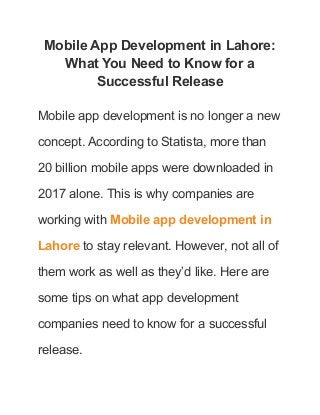 Mobile App Development in Lahore:
What You Need to Know for a
Successful Release
Mobile app development is no longer a new
concept. According to Statista, more than
20 billion mobile apps were downloaded in
2017 alone. This is why companies are
working with Mobile app development in
Lahore to stay relevant. However, not all of
them work as well as they’d like. Here are
some tips on what app development
companies need to know for a successful
release.
 