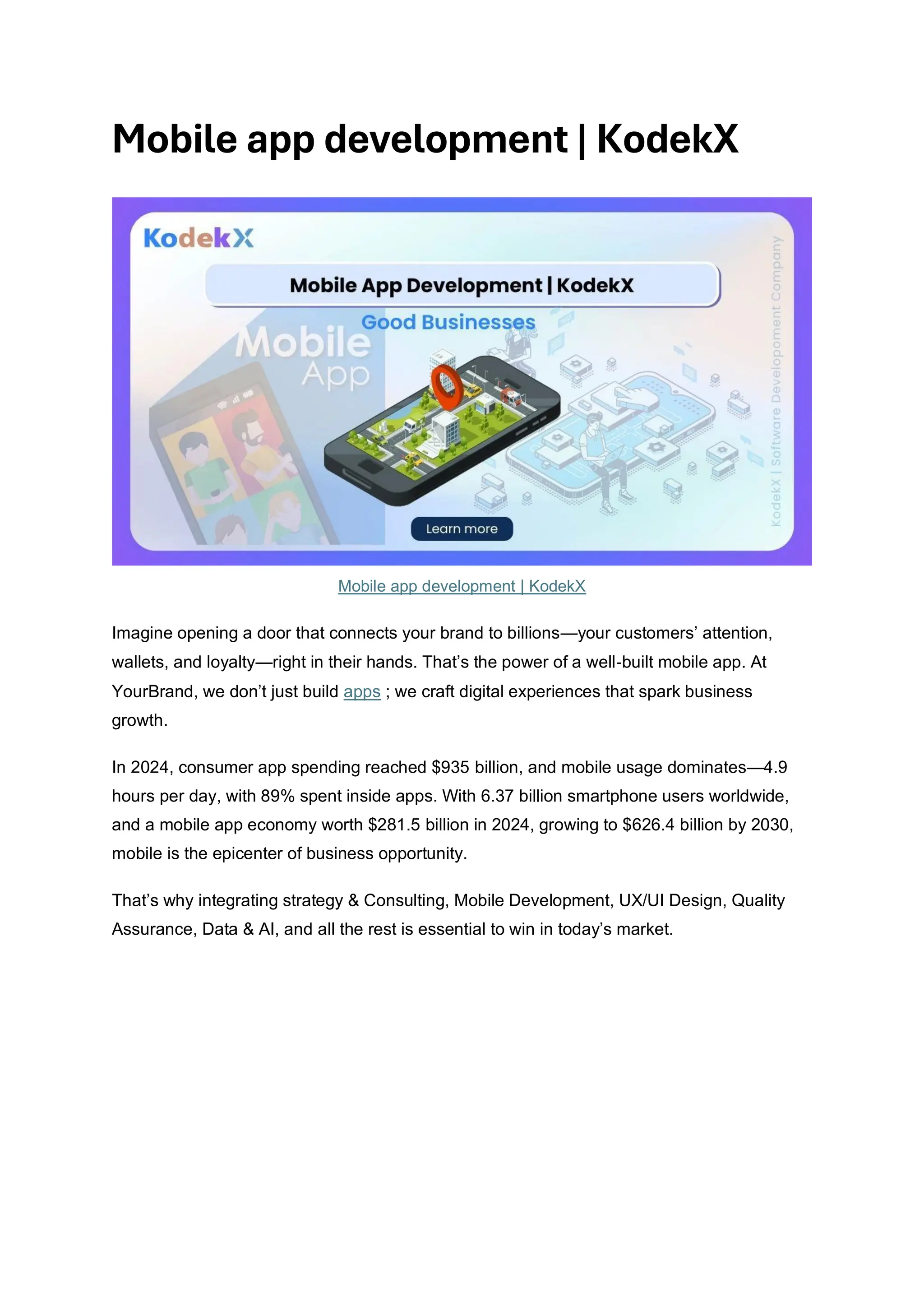 Mobile app development | KodekX
Mobile app development | KodekX
Imagine opening a door that connects your brand to billions—your customers’ attention,
wallets, and loyalty—right in their hands. That’s the power of a well‑built mobile app. At
YourBrand, we don’t just build apps ; we craft digital experiences that spark business
growth.
In 2024, consumer app spending reached $935 billion, and mobile usage dominates—4.9
hours per day, with 89% spent inside apps. With 6.37 billion smartphone users worldwide,
and a mobile app economy worth $281.5 billion in 2024, growing to $626.4 billion by 2030,
mobile is the epicenter of business opportunity.
That’s why integrating strategy & Consulting, Mobile Development, UX/UI Design, Quality
Assurance, Data & AI, and all the rest is essential to win in today’s market.
 