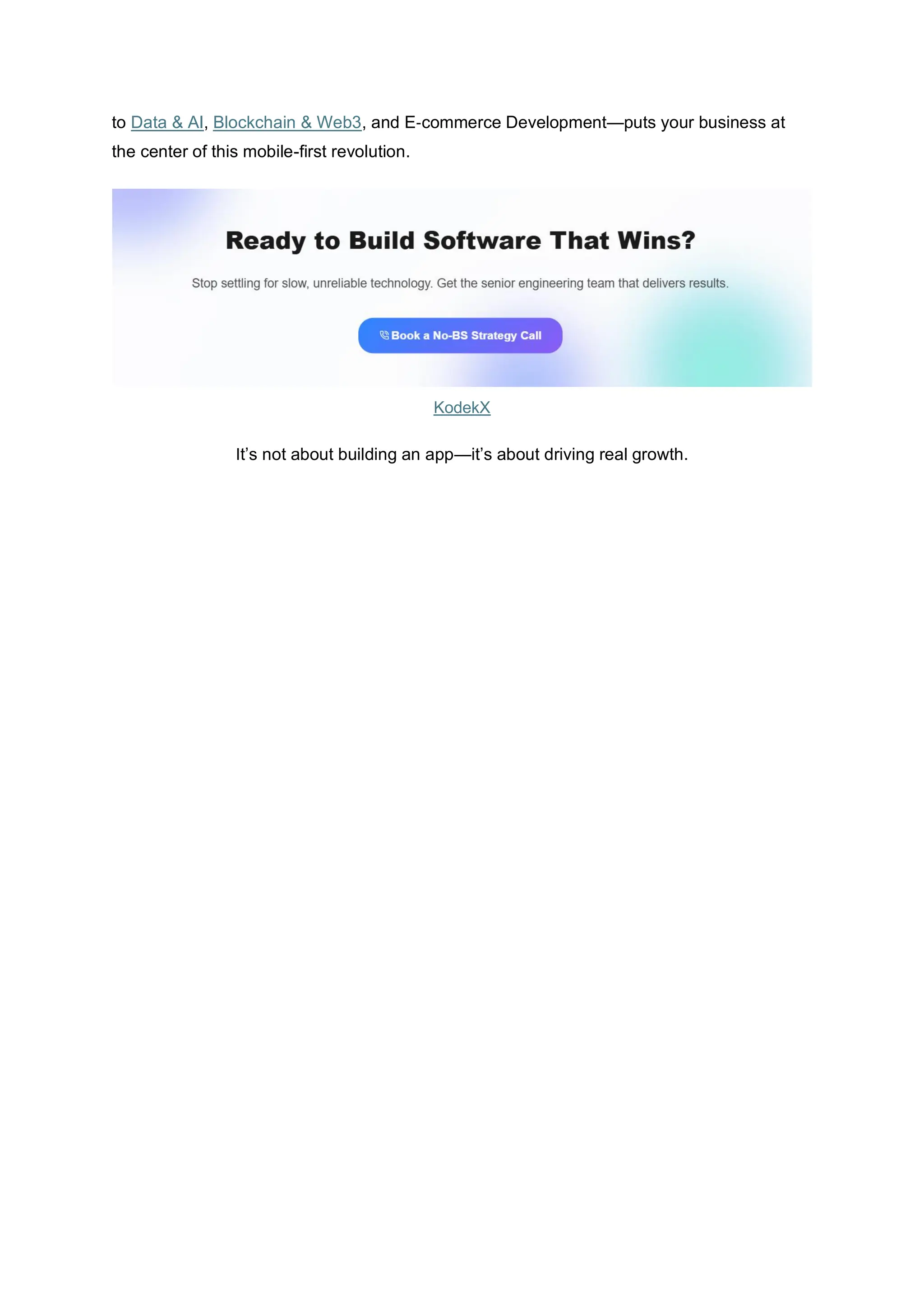 to Data & AI, Blockchain & Web3, and E‑commerce Development—puts your business at
the center of this mobile-first revolution.
KodekX
It’s not about building an app—it’s about driving real growth.
 