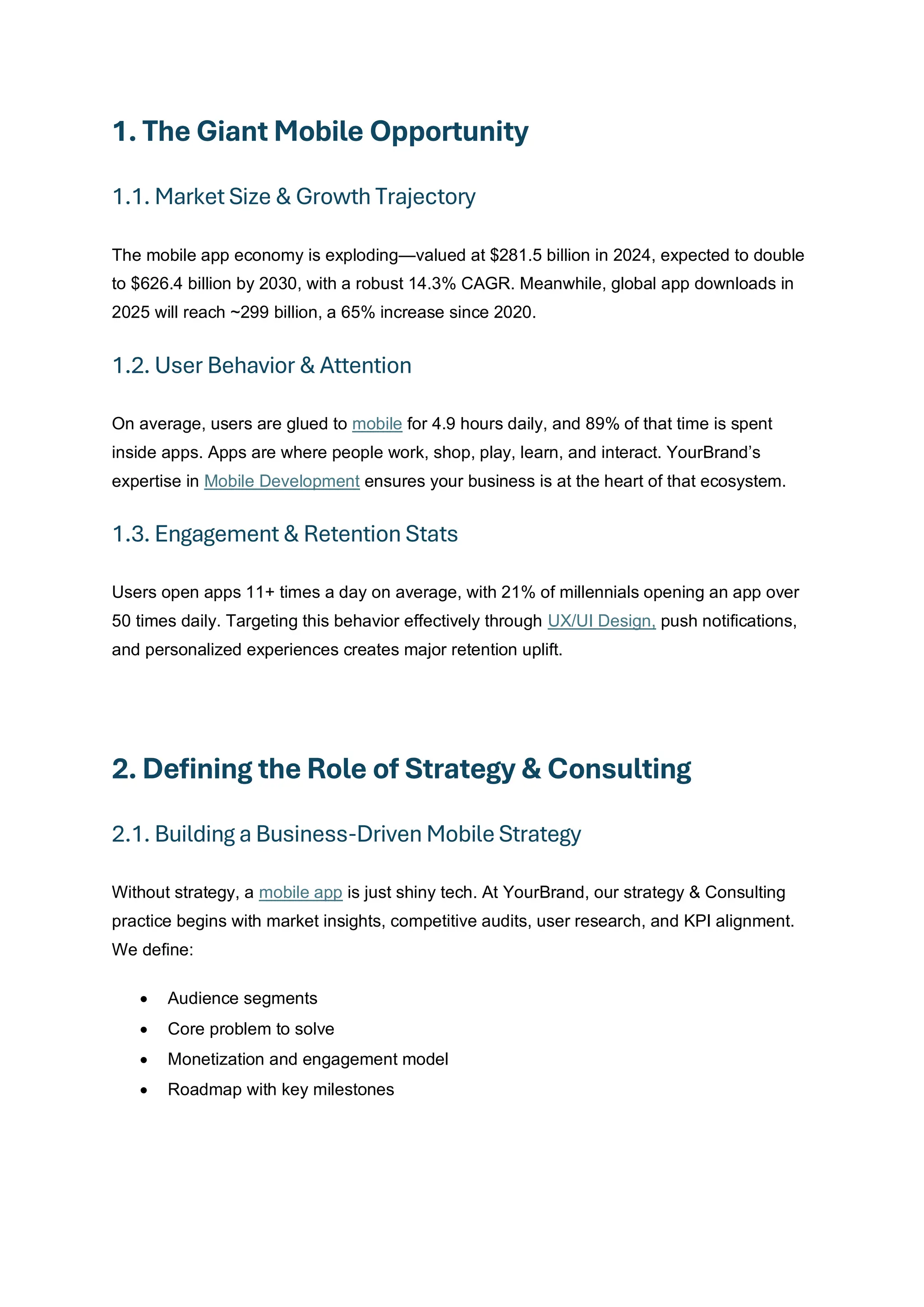 1. The Giant Mobile Opportunity
1.1. Market Size & Growth Trajectory
The mobile app economy is exploding—valued at $281.5 billion in 2024, expected to double
to $626.4 billion by 2030, with a robust 14.3% CAGR. Meanwhile, global app downloads in
2025 will reach ~299 billion, a 65% increase since 2020.
1.2. User Behavior & Attention
On average, users are glued to mobile for 4.9 hours daily, and 89% of that time is spent
inside apps. Apps are where people work, shop, play, learn, and interact. YourBrand’s
expertise in Mobile Development ensures your business is at the heart of that ecosystem.
1.3. Engagement & Retention Stats
Users open apps 11+ times a day on average, with 21% of millennials opening an app over
50 times daily. Targeting this behavior effectively through UX/UI Design, push notifications,
and personalized experiences creates major retention uplift.
2. Defining the Role of Strategy & Consulting
2.1. Building a Business-Driven Mobile Strategy
Without strategy, a mobile app is just shiny tech. At YourBrand, our strategy & Consulting
practice begins with market insights, competitive audits, user research, and KPI alignment.
We define:
• Audience segments
• Core problem to solve
• Monetization and engagement model
• Roadmap with key milestones
 