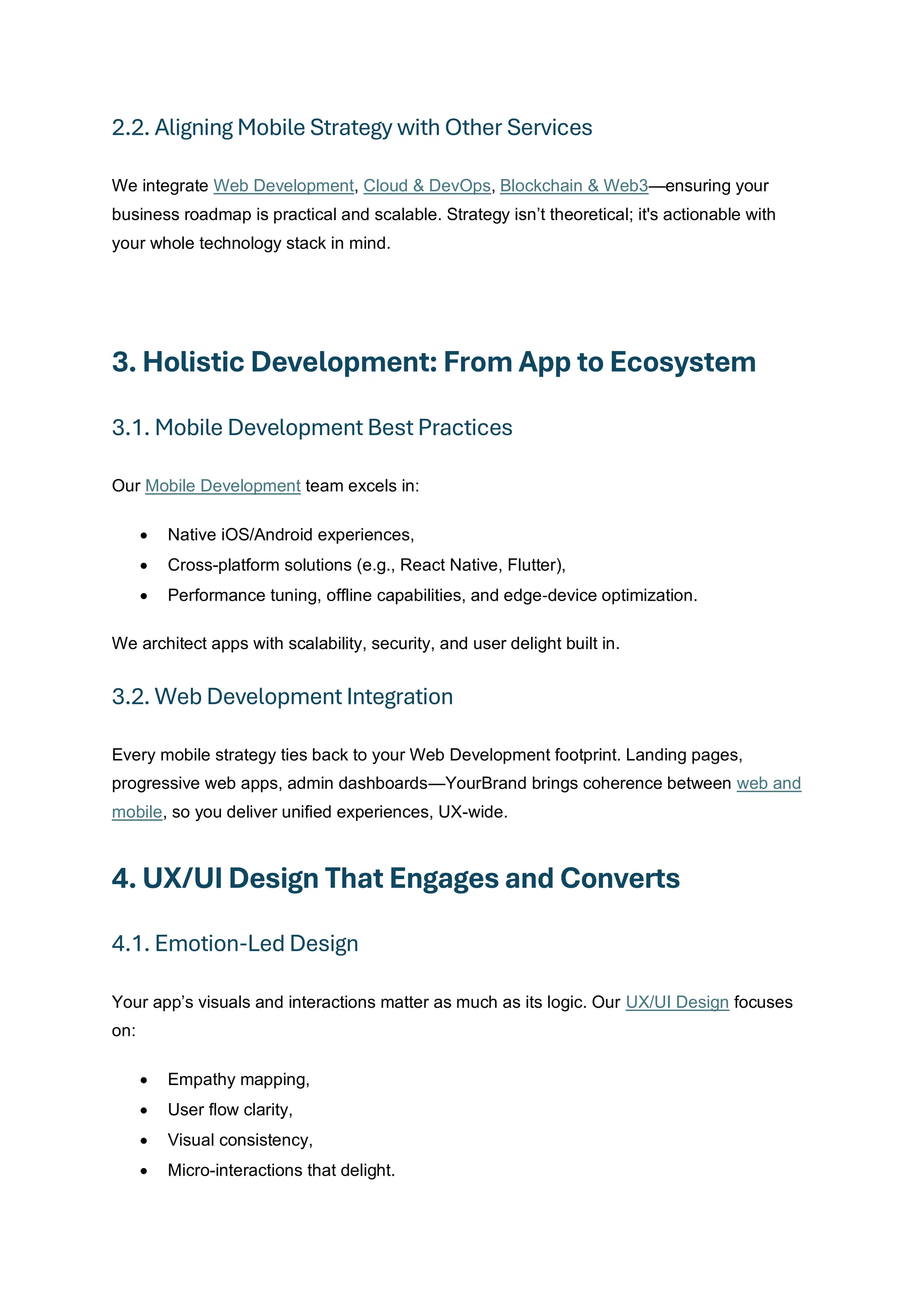 2.2. Aligning Mobile Strategy with Other Services
We integrate Web Development, Cloud & DevOps, Blockchain & Web3—ensuring your
business roadmap is practical and scalable. Strategy isn’t theoretical; it's actionable with
your whole technology stack in mind.
3. Holistic Development: From App to Ecosystem
3.1. Mobile Development Best Practices
Our Mobile Development team excels in:
• Native iOS/Android experiences,
• Cross-platform solutions (e.g., React Native, Flutter),
• Performance tuning, offline capabilities, and edge‑device optimization.
We architect apps with scalability, security, and user delight built in.
3.2. Web Development Integration
Every mobile strategy ties back to your Web Development footprint. Landing pages,
progressive web apps, admin dashboards—YourBrand brings coherence between web and
mobile, so you deliver unified experiences, UX-wide.
4. UX/UI Design That Engages and Converts
4.1. Emotion-Led Design
Your app’s visuals and interactions matter as much as its logic. Our UX/UI Design focuses
on:
• Empathy mapping,
• User flow clarity,
• Visual consistency,
• Micro-interactions that delight.
 