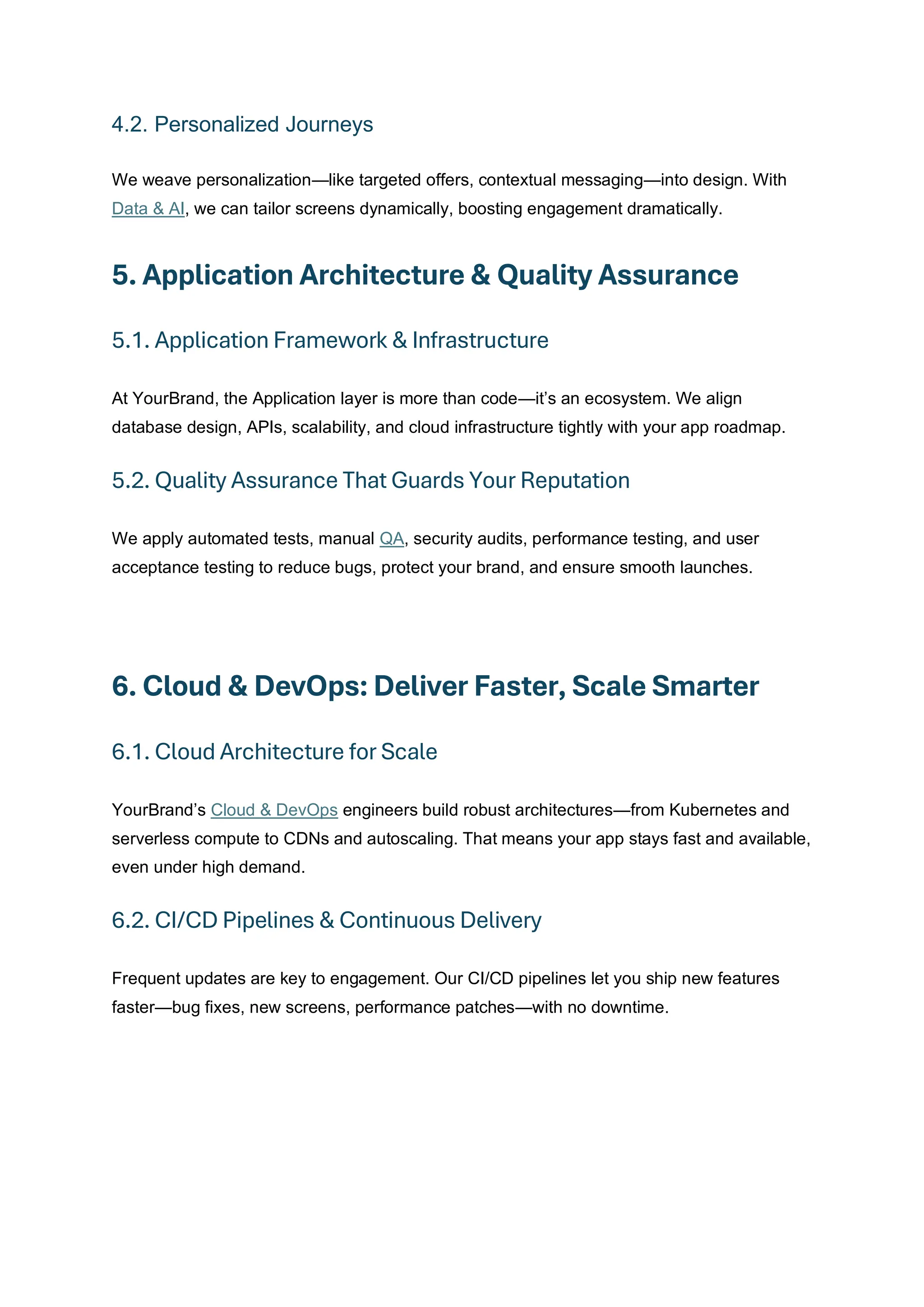 4.2. Personalized Journeys
We weave personalization—like targeted offers, contextual messaging—into design. With
Data & AI, we can tailor screens dynamically, boosting engagement dramatically.
5. Application Architecture & Quality Assurance
5.1. Application Framework & Infrastructure
At YourBrand, the Application layer is more than code—it’s an ecosystem. We align
database design, APIs, scalability, and cloud infrastructure tightly with your app roadmap.
5.2. Quality Assurance That Guards Your Reputation
We apply automated tests, manual QA, security audits, performance testing, and user
acceptance testing to reduce bugs, protect your brand, and ensure smooth launches.
6. Cloud & DevOps: Deliver Faster, Scale Smarter
6.1. Cloud Architecture for Scale
YourBrand’s Cloud & DevOps engineers build robust architectures—from Kubernetes and
serverless compute to CDNs and autoscaling. That means your app stays fast and available,
even under high demand.
6.2. CI/CD Pipelines & Continuous Delivery
Frequent updates are key to engagement. Our CI/CD pipelines let you ship new features
faster—bug fixes, new screens, performance patches—with no downtime.
 