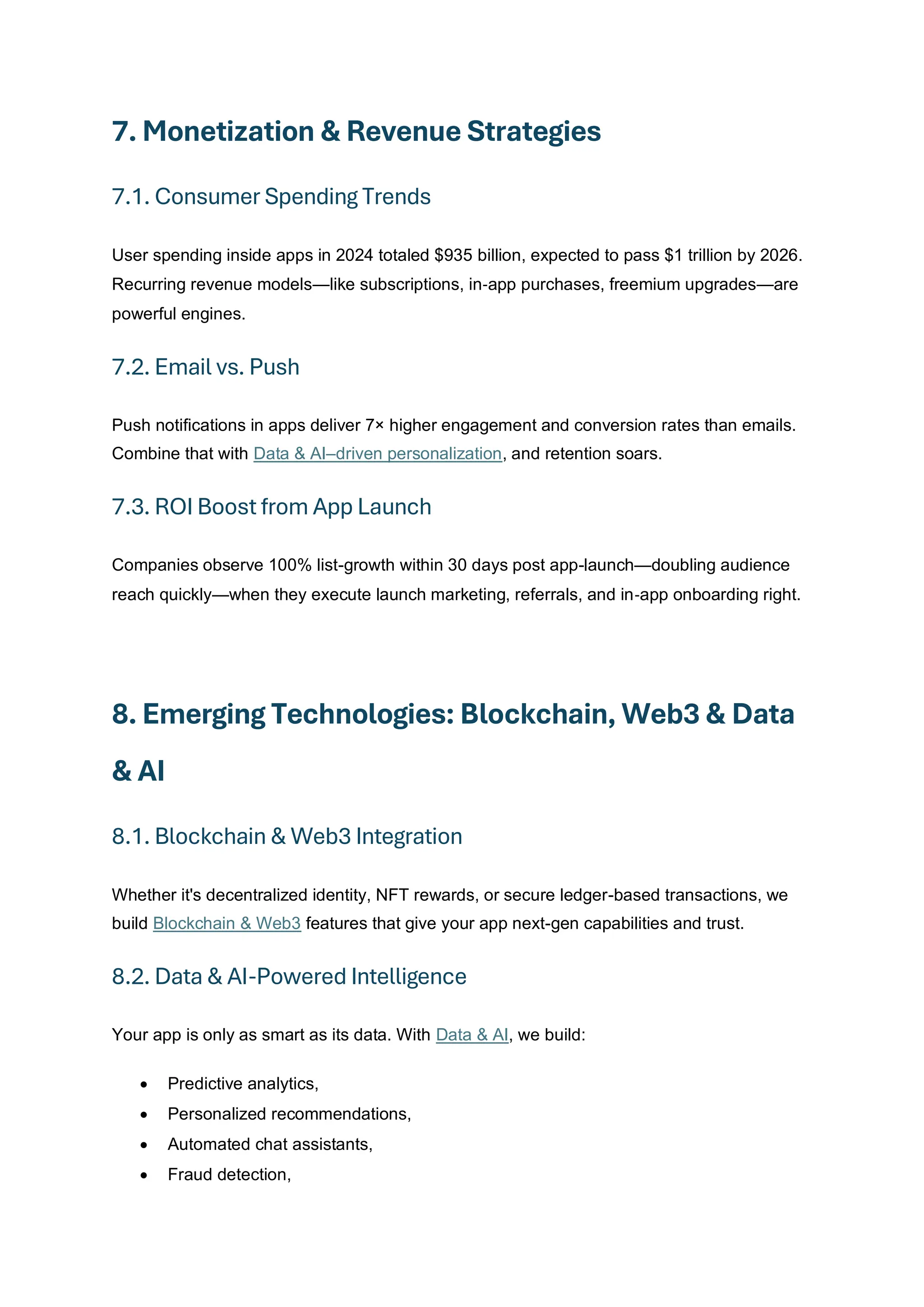7. Monetization & Revenue Strategies
7.1. Consumer Spending Trends
User spending inside apps in 2024 totaled $935 billion, expected to pass $1 trillion by 2026.
Recurring revenue models—like subscriptions, in‑app purchases, freemium upgrades—are
powerful engines.
7.2. Email vs. Push
Push notifications in apps deliver 7× higher engagement and conversion rates than emails.
Combine that with Data & AI–driven personalization, and retention soars.
7.3. ROI Boost from App Launch
Companies observe 100% list-growth within 30 days post app-launch—doubling audience
reach quickly—when they execute launch marketing, referrals, and in‑app onboarding right.
8. Emerging Technologies: Blockchain, Web3 & Data
& AI
8.1. Blockchain & Web3 Integration
Whether it's decentralized identity, NFT rewards, or secure ledger-based transactions, we
build Blockchain & Web3 features that give your app next-gen capabilities and trust.
8.2. Data & AI-Powered Intelligence
Your app is only as smart as its data. With Data & AI, we build:
• Predictive analytics,
• Personalized recommendations,
• Automated chat assistants,
• Fraud detection,
 