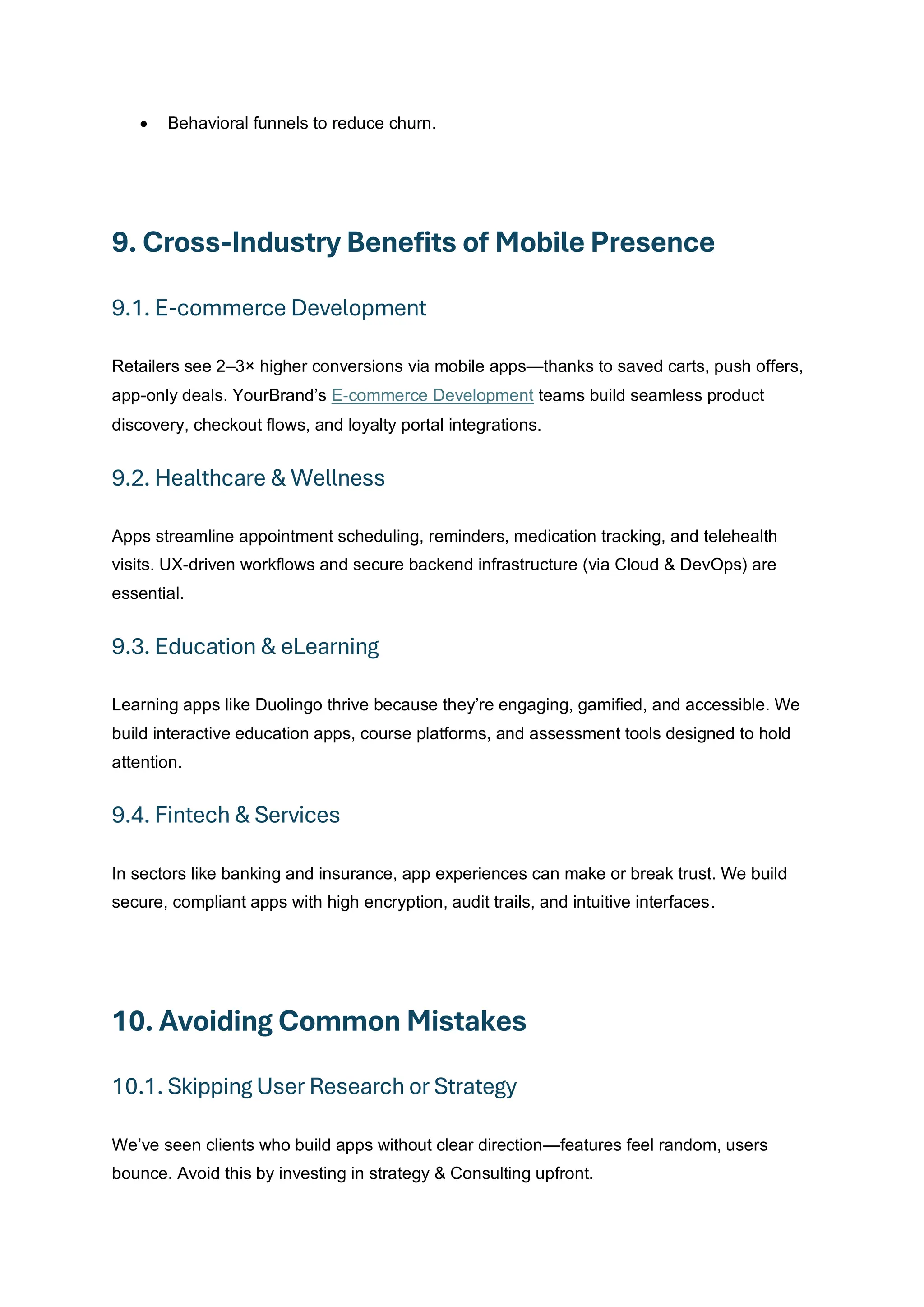 • Behavioral funnels to reduce churn.
9. Cross-Industry Benefits of Mobile Presence
9.1. E-commerce Development
Retailers see 2–3× higher conversions via mobile apps—thanks to saved carts, push offers,
app-only deals. YourBrand’s E‑commerce Development teams build seamless product
discovery, checkout flows, and loyalty portal integrations.
9.2. Healthcare & Wellness
Apps streamline appointment scheduling, reminders, medication tracking, and telehealth
visits. UX-driven workflows and secure backend infrastructure (via Cloud & DevOps) are
essential.
9.3. Education & eLearning
Learning apps like Duolingo thrive because they’re engaging, gamified, and accessible. We
build interactive education apps, course platforms, and assessment tools designed to hold
attention.
9.4. Fintech & Services
In sectors like banking and insurance, app experiences can make or break trust. We build
secure, compliant apps with high encryption, audit trails, and intuitive interfaces.
10. Avoiding Common Mistakes
10.1. Skipping User Research or Strategy
We’ve seen clients who build apps without clear direction—features feel random, users
bounce. Avoid this by investing in strategy & Consulting upfront.
 
