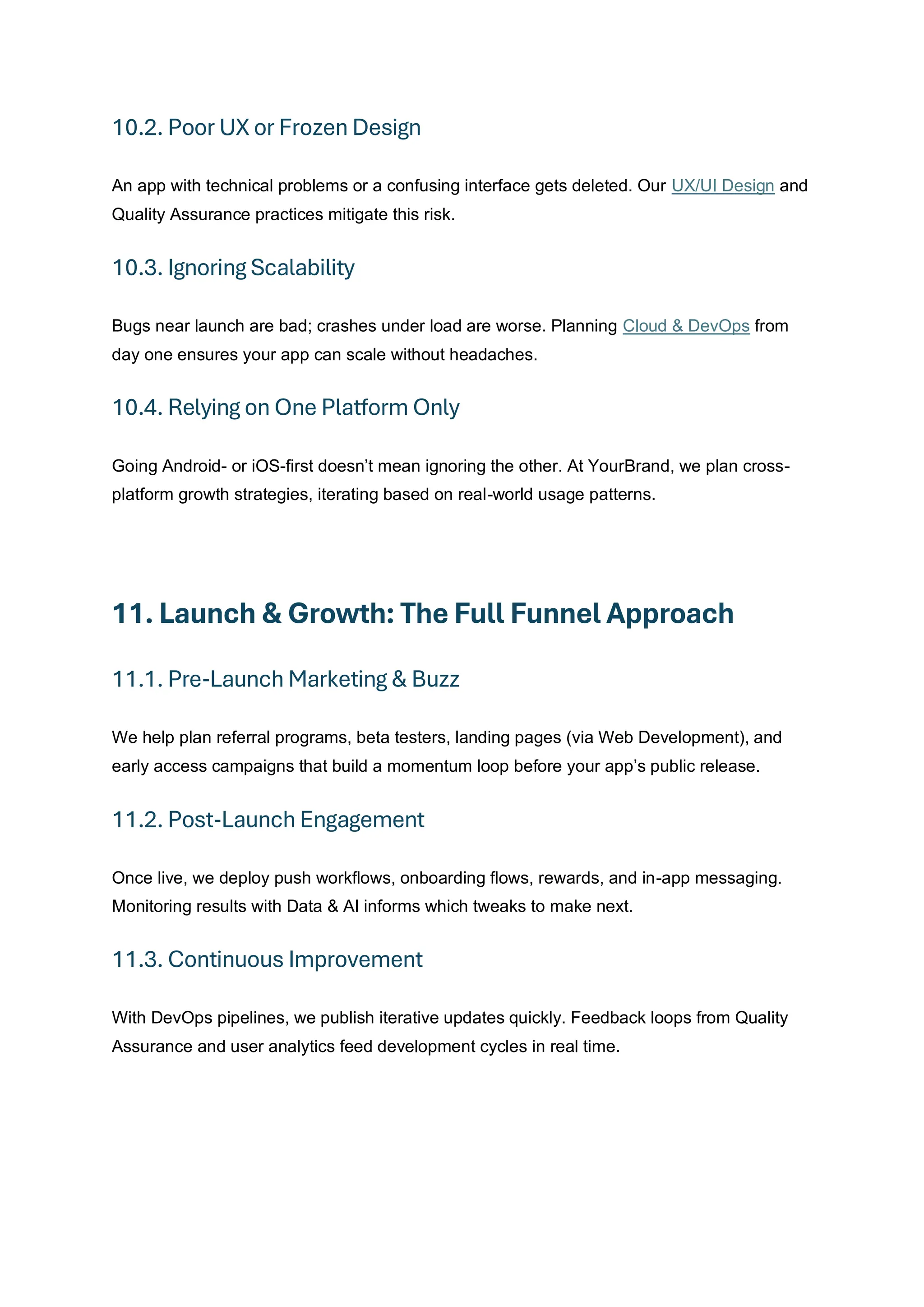 10.2. Poor UX or Frozen Design
An app with technical problems or a confusing interface gets deleted. Our UX/UI Design and
Quality Assurance practices mitigate this risk.
10.3. Ignoring Scalability
Bugs near launch are bad; crashes under load are worse. Planning Cloud & DevOps from
day one ensures your app can scale without headaches.
10.4. Relying on One Platform Only
Going Android- or iOS-first doesn’t mean ignoring the other. At YourBrand, we plan cross-
platform growth strategies, iterating based on real-world usage patterns.
11. Launch & Growth: The Full Funnel Approach
11.1. Pre‑Launch Marketing & Buzz
We help plan referral programs, beta testers, landing pages (via Web Development), and
early access campaigns that build a momentum loop before your app’s public release.
11.2. Post‑Launch Engagement
Once live, we deploy push workflows, onboarding flows, rewards, and in-app messaging.
Monitoring results with Data & AI informs which tweaks to make next.
11.3. Continuous Improvement
With DevOps pipelines, we publish iterative updates quickly. Feedback loops from Quality
Assurance and user analytics feed development cycles in real time.
 