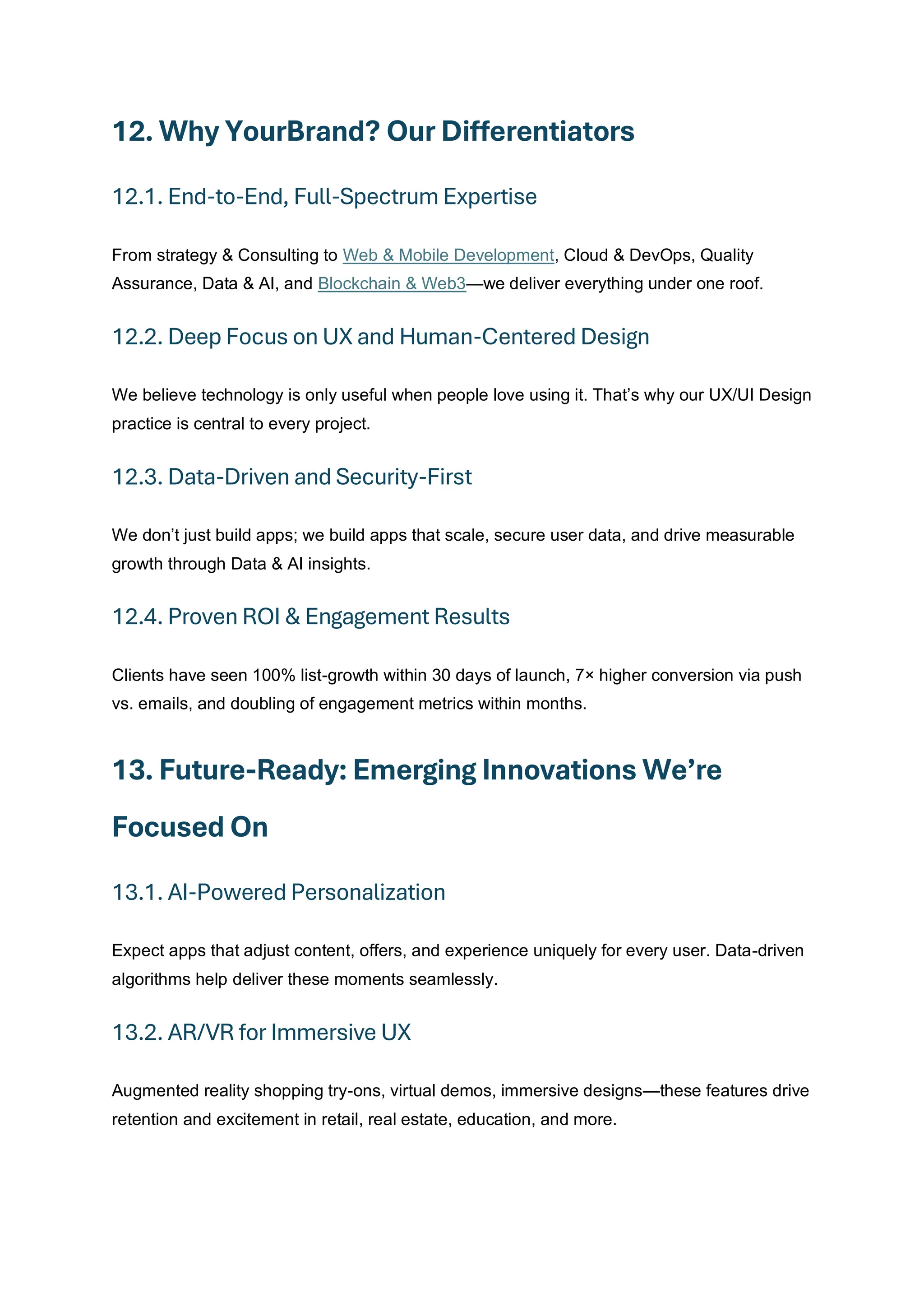 12. Why YourBrand? Our Differentiators
12.1. End-to-End, Full-Spectrum Expertise
From strategy & Consulting to Web & Mobile Development, Cloud & DevOps, Quality
Assurance, Data & AI, and Blockchain & Web3—we deliver everything under one roof.
12.2. Deep Focus on UX and Human-Centered Design
We believe technology is only useful when people love using it. That’s why our UX/UI Design
practice is central to every project.
12.3. Data-Driven and Security-First
We don’t just build apps; we build apps that scale, secure user data, and drive measurable
growth through Data & AI insights.
12.4. Proven ROI & Engagement Results
Clients have seen 100% list-growth within 30 days of launch, 7× higher conversion via push
vs. emails, and doubling of engagement metrics within months.
13. Future-Ready: Emerging Innovations We’re
Focused On
13.1. AI-Powered Personalization
Expect apps that adjust content, offers, and experience uniquely for every user. Data-driven
algorithms help deliver these moments seamlessly.
13.2. AR/VR for Immersive UX
Augmented reality shopping try-ons, virtual demos, immersive designs—these features drive
retention and excitement in retail, real estate, education, and more.
 