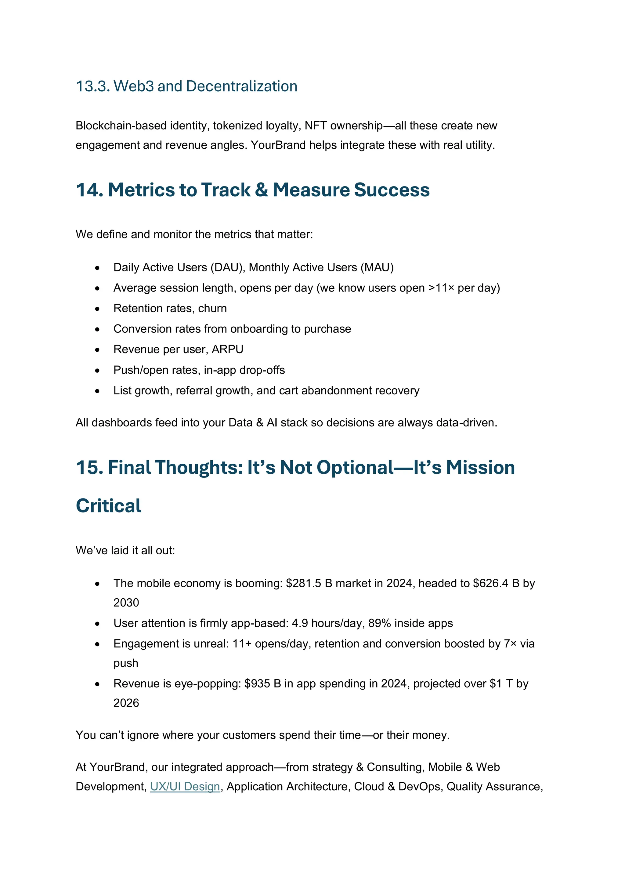 13.3. Web3 and Decentralization
Blockchain-based identity, tokenized loyalty, NFT ownership—all these create new
engagement and revenue angles. YourBrand helps integrate these with real utility.
14. Metrics to Track & Measure Success
We define and monitor the metrics that matter:
• Daily Active Users (DAU), Monthly Active Users (MAU)
• Average session length, opens per day (we know users open >11× per day)
• Retention rates, churn
• Conversion rates from onboarding to purchase
• Revenue per user, ARPU
• Push/open rates, in-app drop-offs
• List growth, referral growth, and cart abandonment recovery
All dashboards feed into your Data & AI stack so decisions are always data-driven.
15. Final Thoughts: It’s Not Optional—It’s Mission
Critical
We’ve laid it all out:
• The mobile economy is booming: $281.5 B market in 2024, headed to $626.4 B by
2030
• User attention is firmly app-based: 4.9 hours/day, 89% inside apps
• Engagement is unreal: 11+ opens/day, retention and conversion boosted by 7× via
push
• Revenue is eye-popping: $935 B in app spending in 2024, projected over $1 T by
2026
You can’t ignore where your customers spend their time—or their money.
At YourBrand, our integrated approach—from strategy & Consulting, Mobile & Web
Development, UX/UI Design, Application Architecture, Cloud & DevOps, Quality Assurance,
 