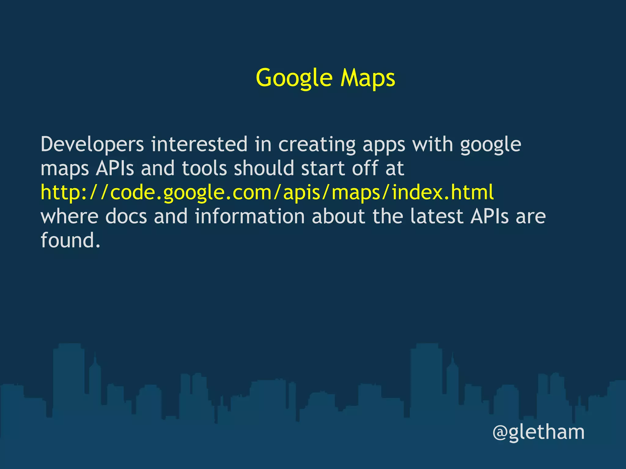 Google Maps @gletham Developers interested in creating apps with google maps APIs and tools should start off at  http://code.google.com/apis/maps/index.html  where docs and information about the latest APIs are found. 