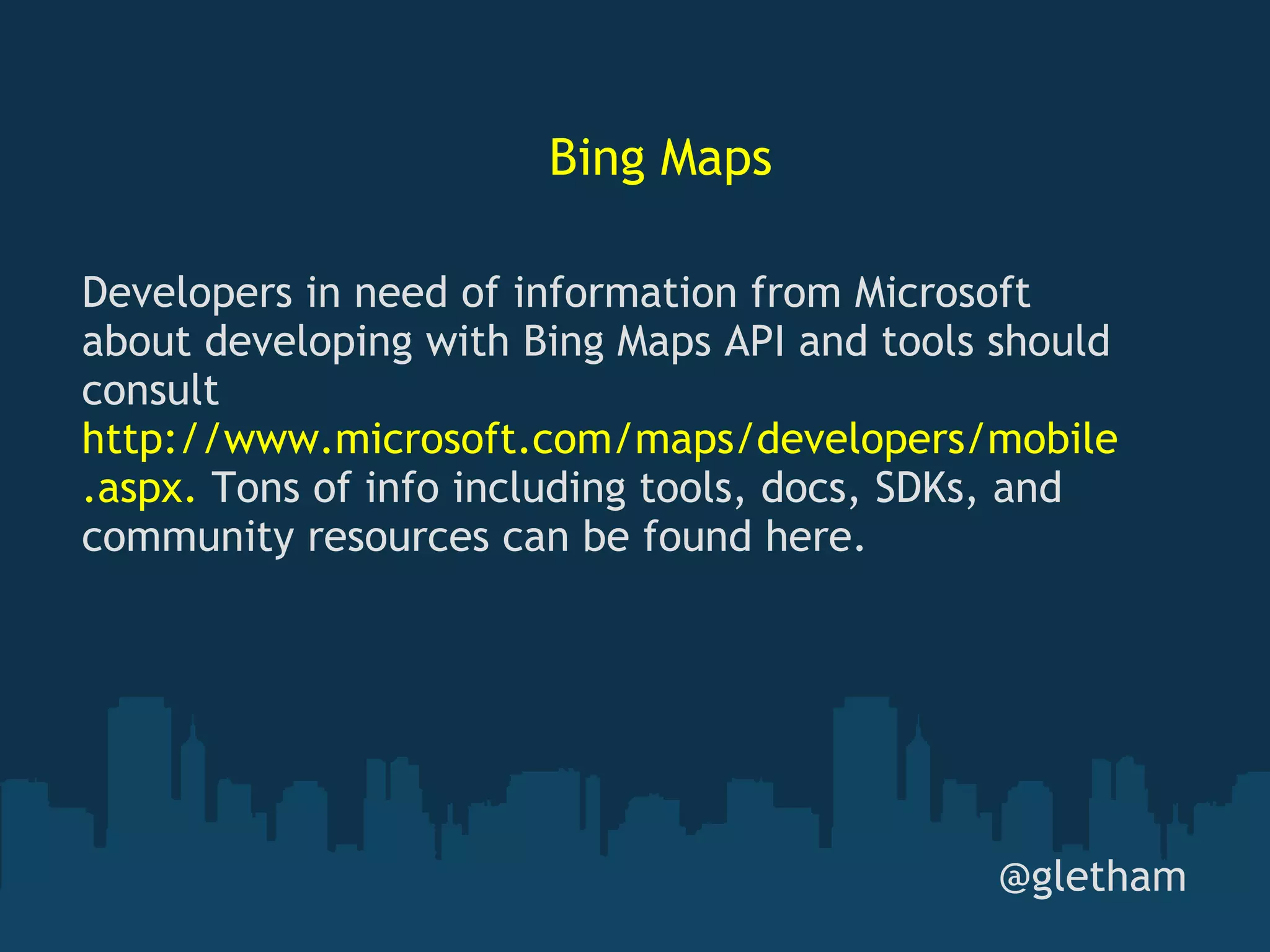 Bing Maps @gletham Developers in need of information from Microsoft about developing with Bing Maps API and tools should consult  http://www.microsoft.com/maps/developers/mobile.aspx.  Tons of info including tools, docs, SDKs, and community resources can be found here. 