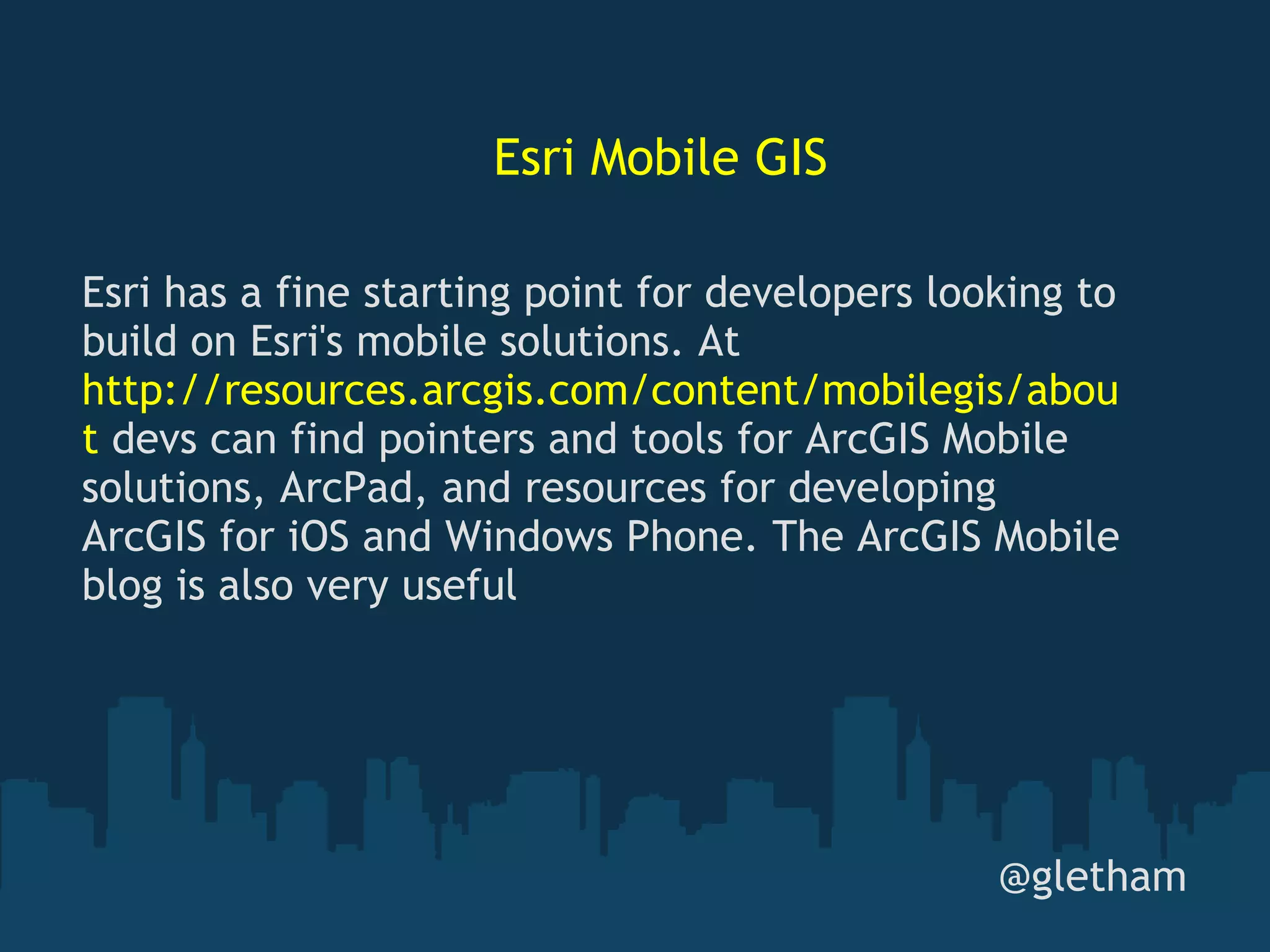 Esri Mobile GIS @gletham Esri has a fine starting point for developers looking to build on Esri's mobile solutions. At  http://resources.arcgis.com/content/mobilegis/about  devs can find pointers and tools for ArcGIS Mobile solutions, ArcPad, and resources for developing ArcGIS for iOS and Windows Phone. The ArcGIS Mobile blog is also very useful 