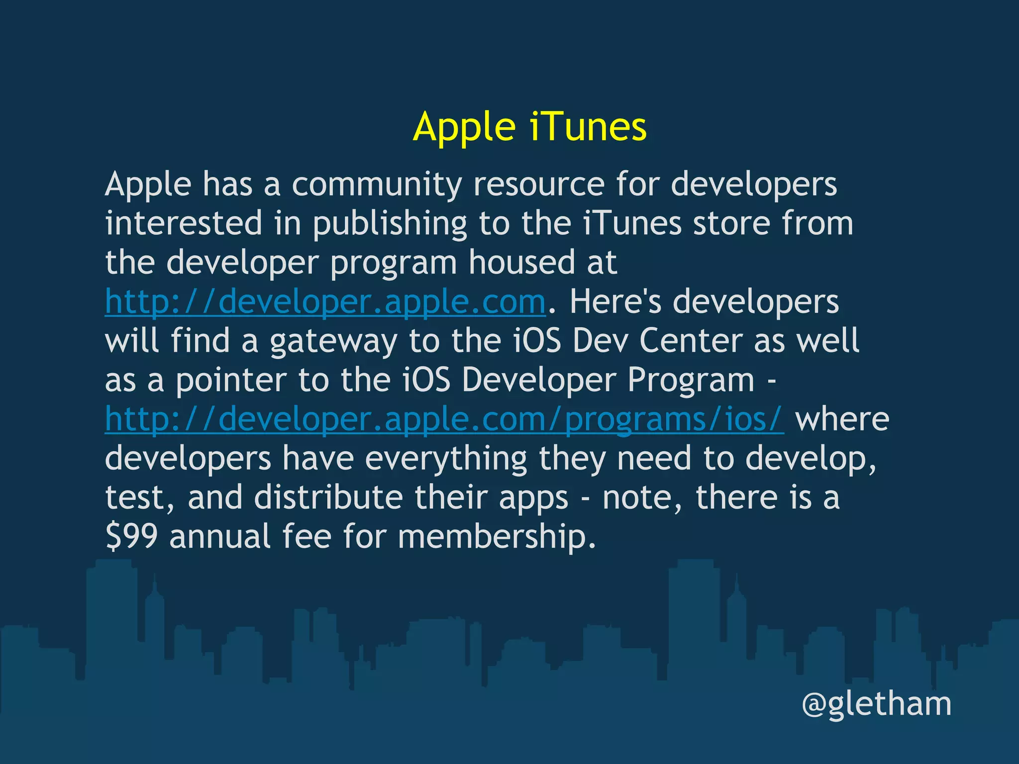 Apple iTunes @gletham Apple has a community resource for developers interested in publishing to the iTunes store from the developer program housed at  http://developer.apple.com . Here's developers will find a gateway to the iOS Dev Center as well as a pointer to the iOS Developer Program -  http://developer.apple.com/programs/ios/  where developers have everything they need to develop, test, and distribute their apps - note, there is a $99 annual fee for membership. 