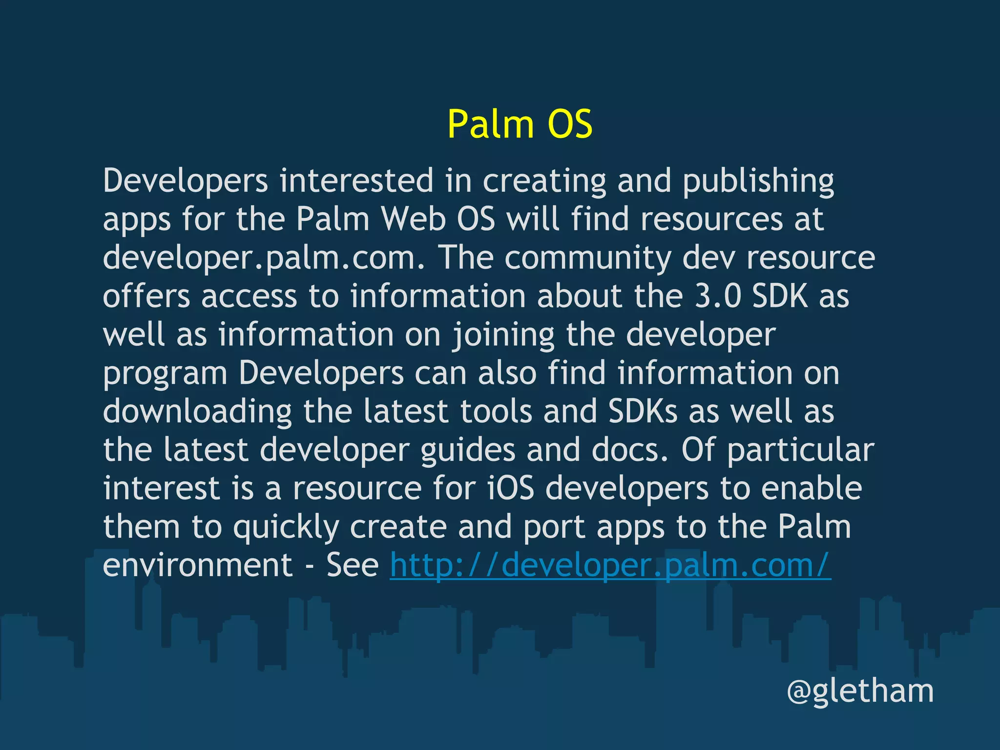 Palm OS @gletham Developers interested in creating and publishing apps for the Palm Web OS will find resources at developer.palm.com. The community dev resource offers access to information about the 3.0 SDK as well as information on joining the developer program Developers can also find information on downloading the latest tools and SDKs as well as the latest developer guides and docs. Of particular interest is a resource for iOS developers to enable them to quickly create and port apps to the Palm environment - See  http://developer.palm.com/ 