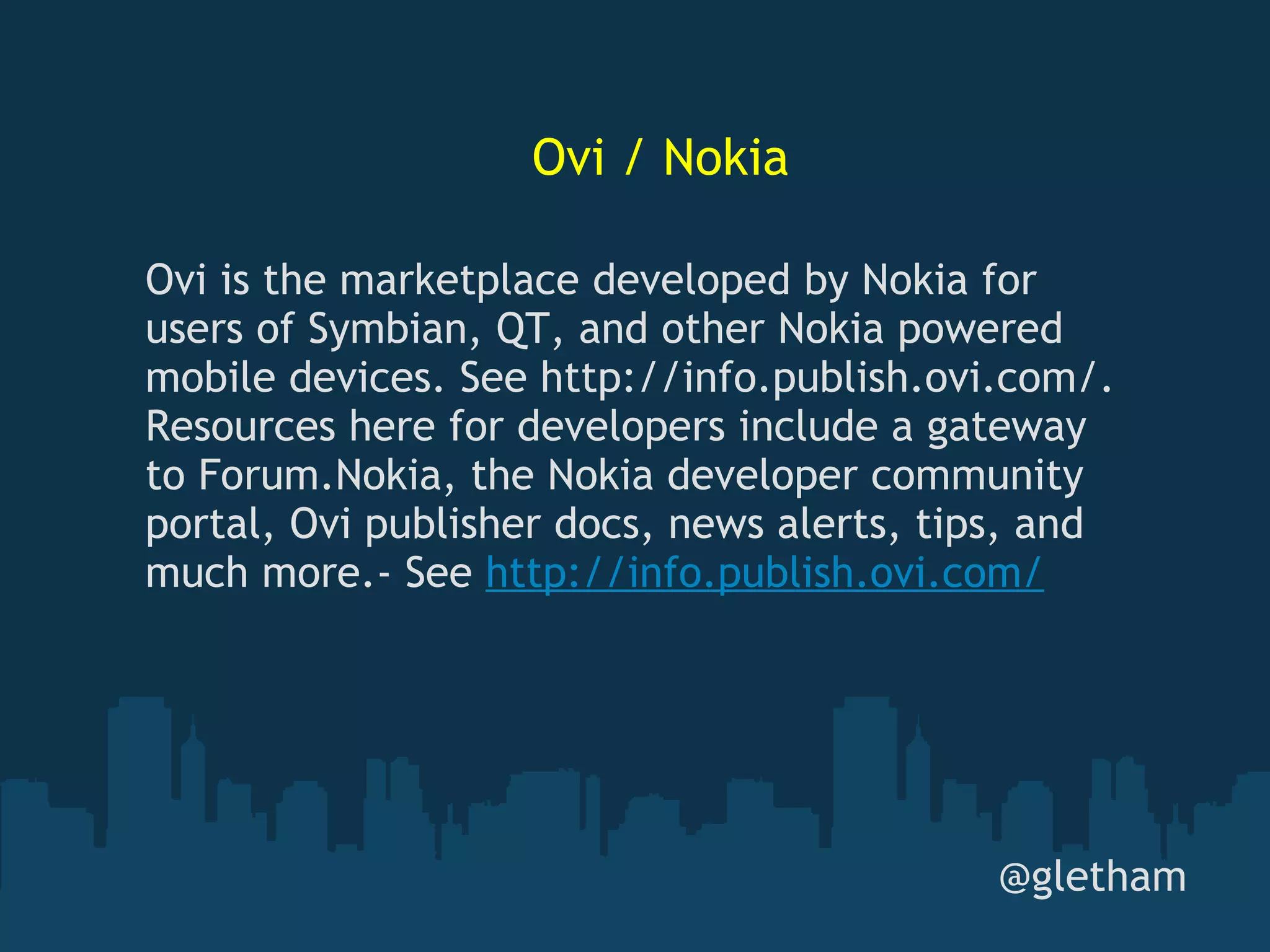 Ovi / Nokia @gletham Ovi is the marketplace developed by Nokia for users of Symbian, QT, and other Nokia powered mobile devices. See http://info.publish.ovi.com/. Resources here for developers include a gateway to Forum.Nokia, the Nokia developer community portal, Ovi publisher docs, news alerts, tips, and much more.- See  http://info.publish.ovi.com/ 