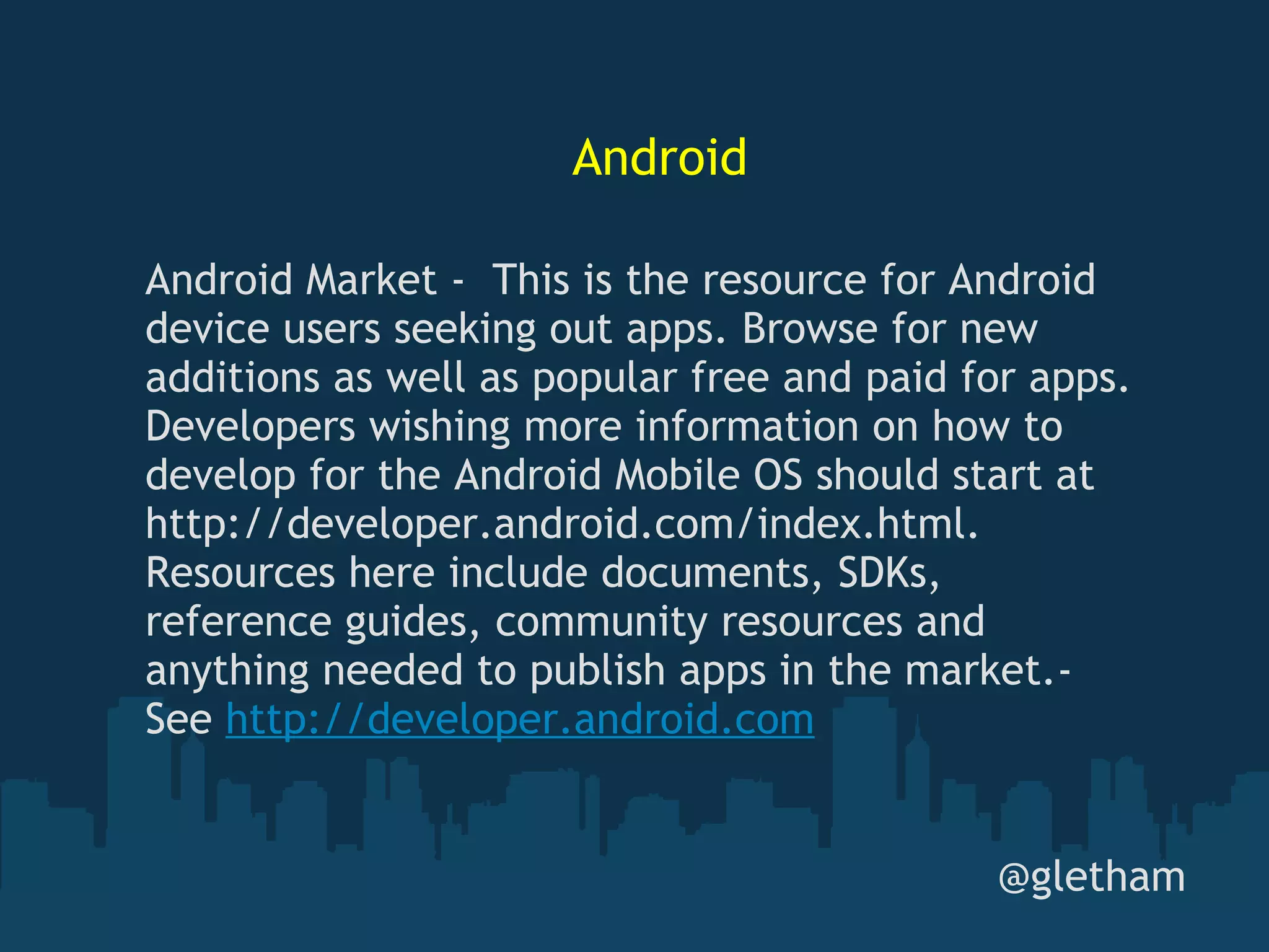 Android @gletham Android Market -  This is the resource for Android device users seeking out apps. Browse for new additions as well as popular free and paid for apps. Developers wishing more information on how to develop for the Android Mobile OS should start at http://developer.android.com/index.html. Resources here include documents, SDKs, reference guides, community resources and anything needed to publish apps in the market.- See  http://developer.android.com 