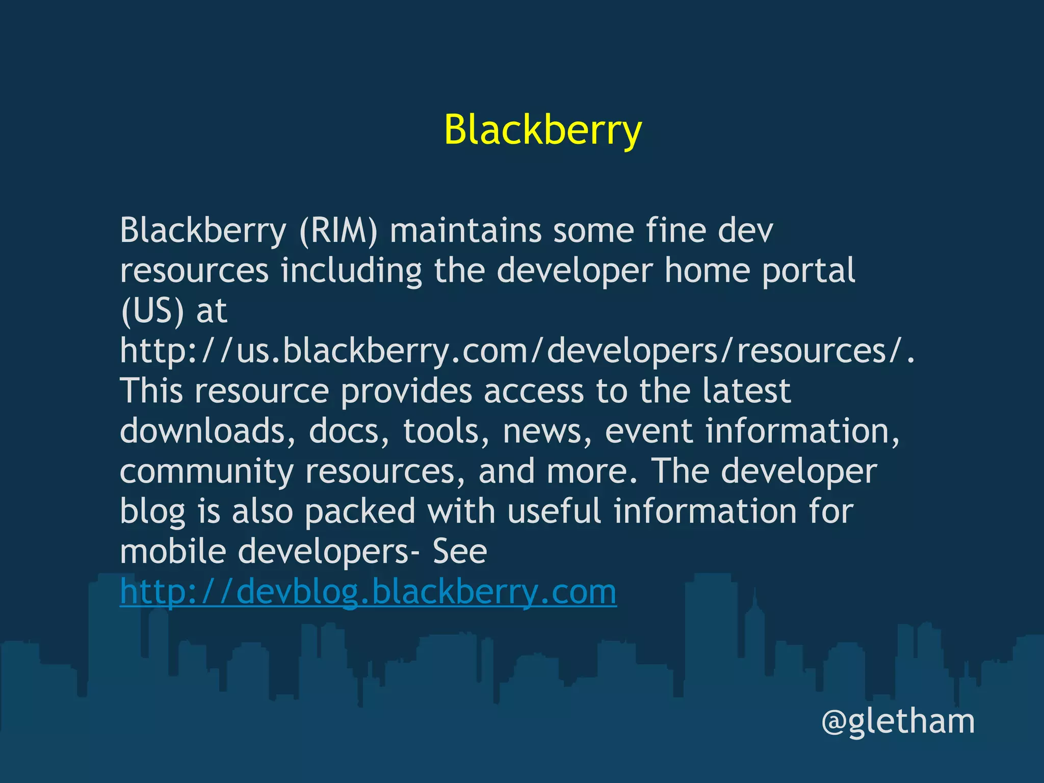 Blackberry @gletham Blackberry (RIM) maintains some fine dev resources including the developer home portal (US) at http://us.blackberry.com/developers/resources/. This resource provides access to the latest downloads, docs, tools, news, event information, community resources, and more. The developer blog is also packed with useful information for mobile developers- See  http://devblog.blackberry.com 