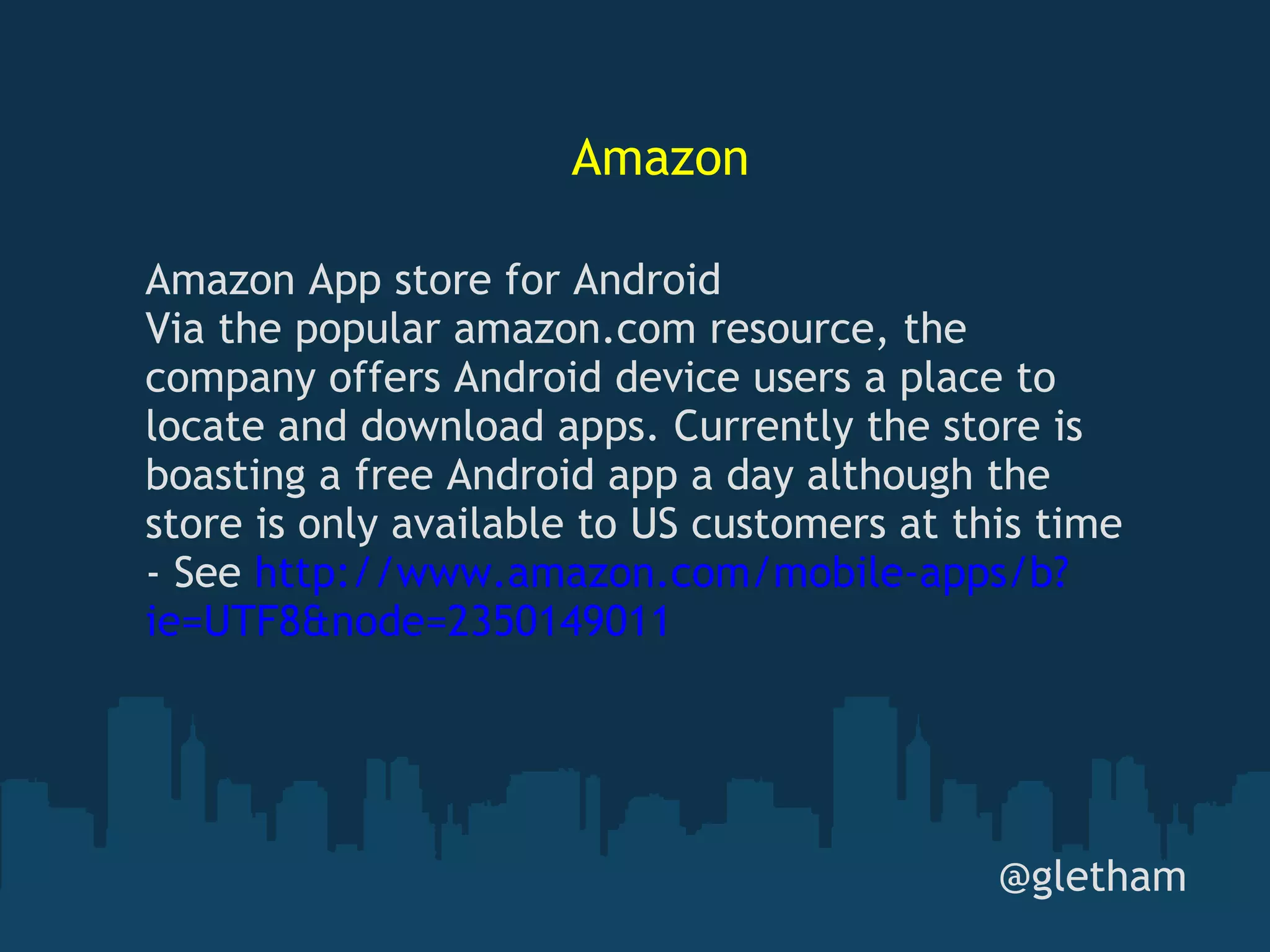 Amazon @gletham Amazon App store for Android Via the popular amazon.com resource, the company offers Android device users a place to locate and download apps. Currently the store is boasting a free Android app a day although the store is only available to US customers at this time - See  http://www.amazon.com/mobile-apps/b?ie=UTF8&node=2350149011 