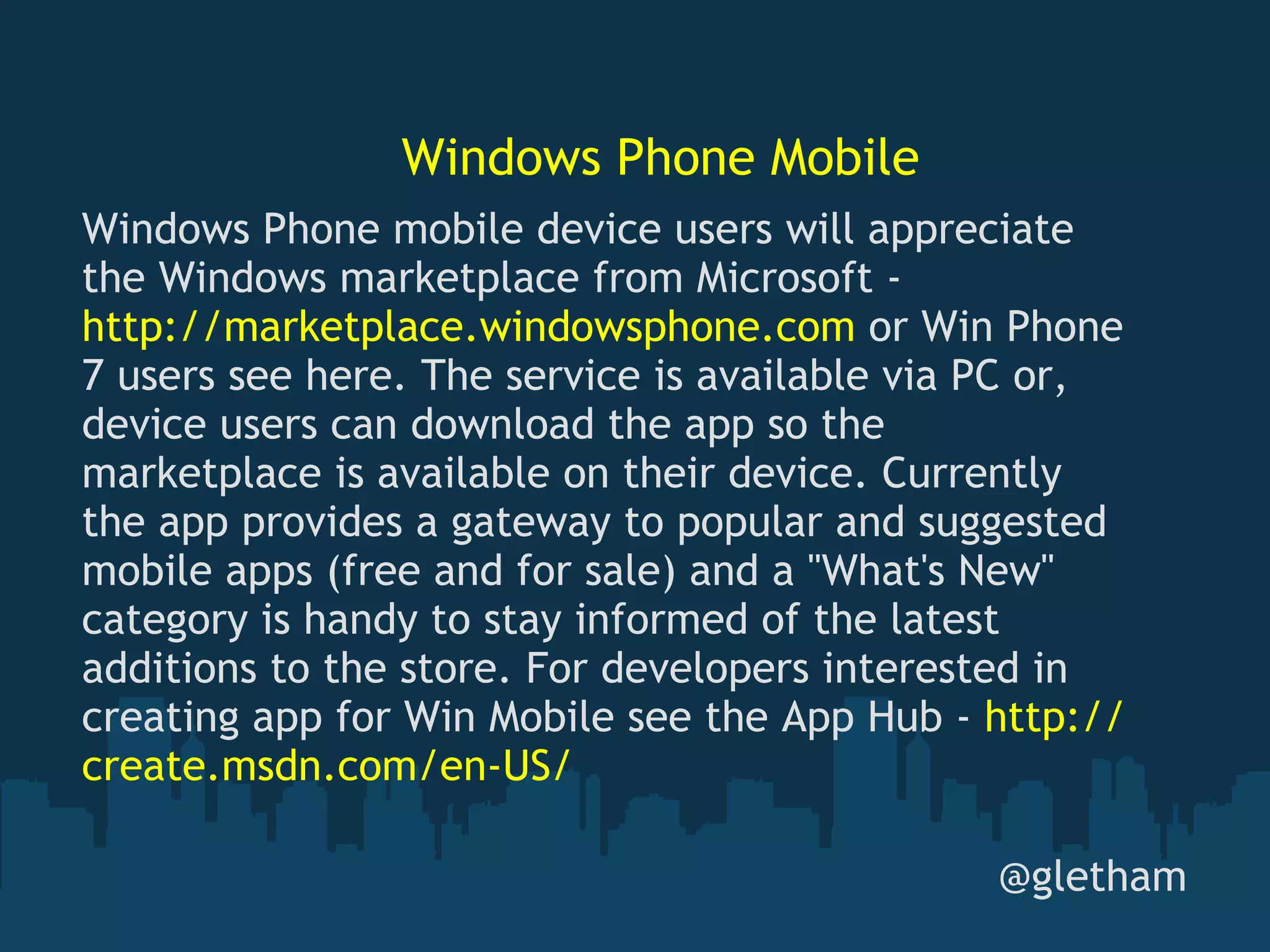 Windows Phone Mobile @gletham Windows Phone mobile device users will appreciate the Windows marketplace from Microsoft -  http://marketplace.windowsphone.com  or Win Phone 7 users see here. The service is available via PC or, device users can download the app so the marketplace is available on their device. Currently the app provides a gateway to popular and suggested mobile apps (free and for sale) and a &quot;What's New&quot; category is handy to stay informed of the latest additions to the store. For developers interested in creating app for Win Mobile see the App Hub -  http://create.msdn.com/en-US/ 