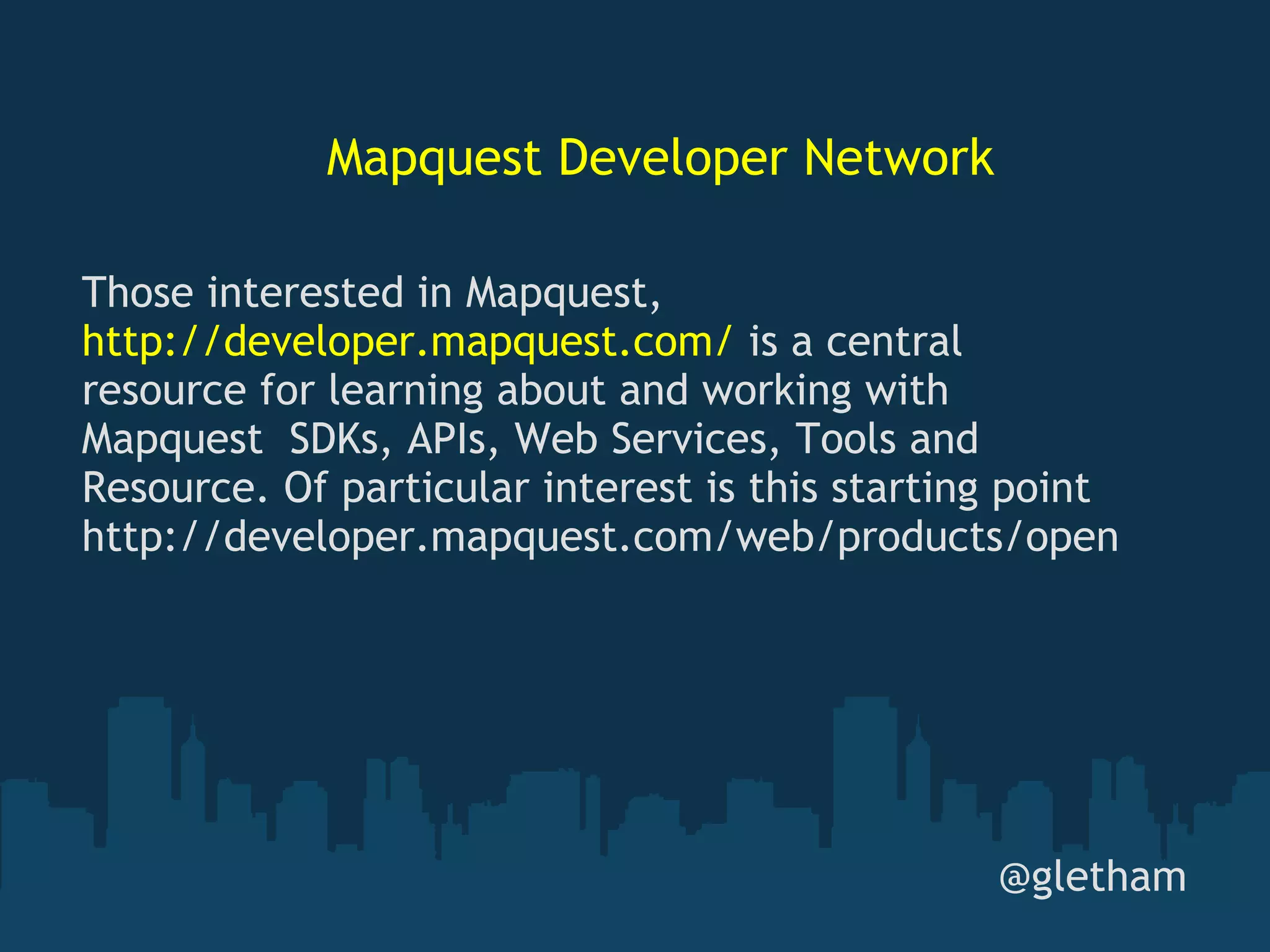 Mapquest Developer Network @gletham Those interested in Mapquest,  http://developer.mapquest.com/  is a central resource for learning about and working with Mapquest  SDKs, APIs, Web Services, Tools and Resource. Of particular interest is this starting point http://developer.mapquest.com/web/products/open 