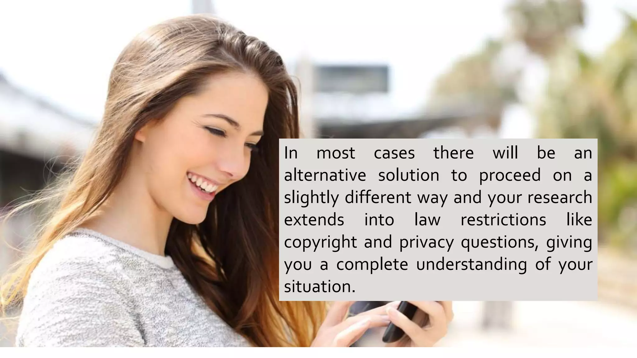 In most cases there will be an
alternative solution to proceed on a
slightly different way and your research
extends into law restrictions like
copyright and privacy questions, giving
you a complete understanding of your
situation.