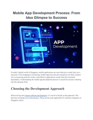 Mobile App Development Process: From
Idea Glimpse to Success
In today’s digital world of Singapore, mobile applications are more than just a trend; they are a
necessity. From shopping to socializing, mobile apps have become integral in our daily routines.
An ever-growing need for creative and effective applications results from this increased
dependency. Understanding the mobile app development process is crucial for anyone venturing
into this dynamic field.
Choosing the Development Approach
Before diving into custom software development, it’s crucial to decide on the approach. This
decision will shape your entire project. These are the main approaches IT software companies in
Singapore utilize:
 