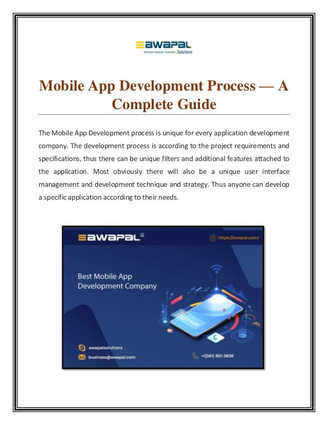 Mobile App Development Process — A
Complete Guide
The Mobile App Development process is unique for every application development
company. The development process is according to the project requirements and
specifications, thus there can be unique filters and additional features attached to
the application. Most obviously there will also be a unique user interface
management and development technique and strategy. Thus anyone can develop
a specific application according to their needs.
 