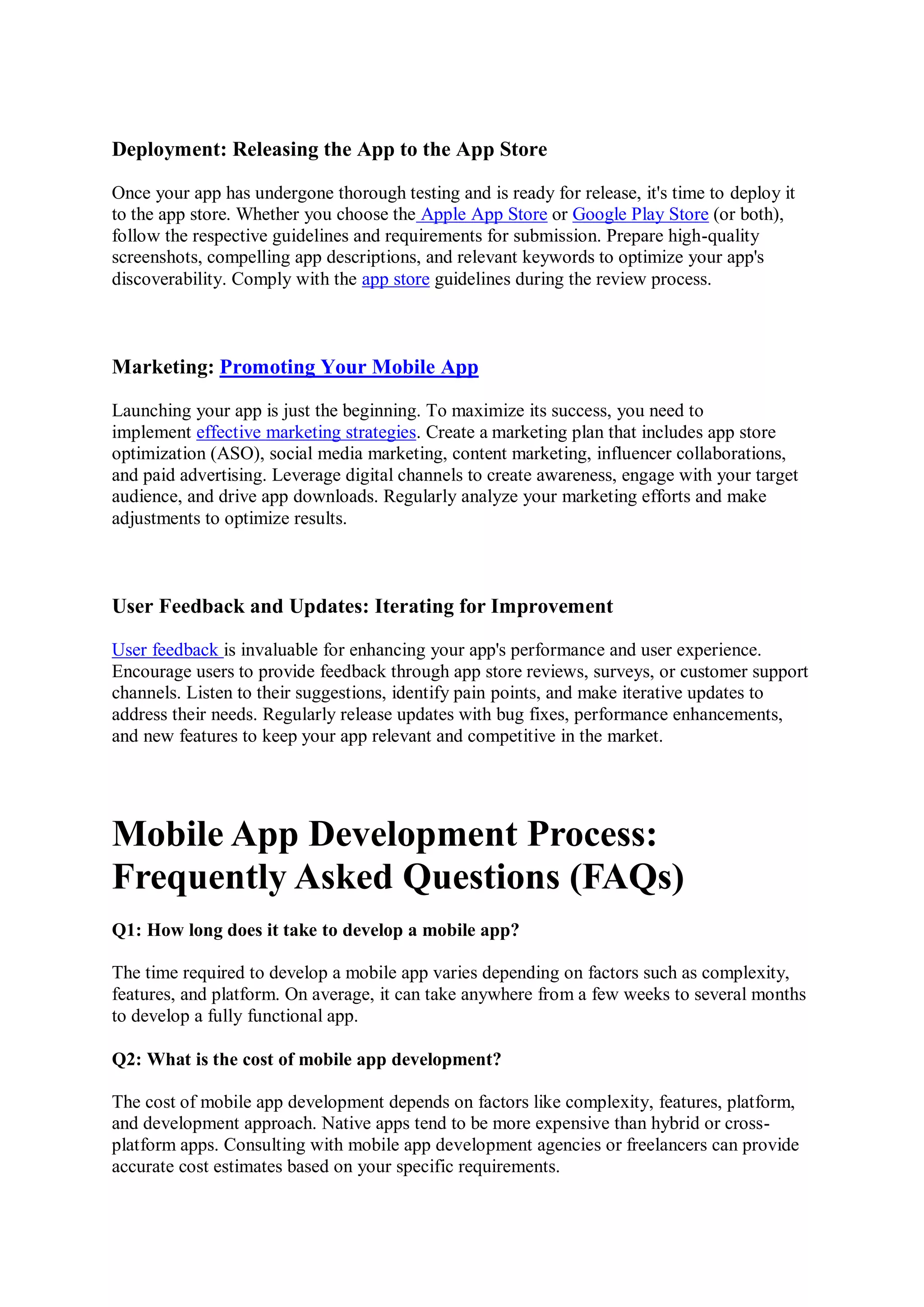 Deployment: Releasing the App to the App Store
Once your app has undergone thorough testing and is ready for release, it's time to deploy it
to the app store. Whether you choose the Apple App Store or Google Play Store (or both),
follow the respective guidelines and requirements for submission. Prepare high-quality
screenshots, compelling app descriptions, and relevant keywords to optimize your app's
discoverability. Comply with the app store guidelines during the review process.
Marketing: Promoting Your Mobile App
Launching your app is just the beginning. To maximize its success, you need to
implement effective marketing strategies. Create a marketing plan that includes app store
optimization (ASO), social media marketing, content marketing, influencer collaborations,
and paid advertising. Leverage digital channels to create awareness, engage with your target
audience, and drive app downloads. Regularly analyze your marketing efforts and make
adjustments to optimize results.
User Feedback and Updates: Iterating for Improvement
User feedback is invaluable for enhancing your app's performance and user experience.
Encourage users to provide feedback through app store reviews, surveys, or customer support
channels. Listen to their suggestions, identify pain points, and make iterative updates to
address their needs. Regularly release updates with bug fixes, performance enhancements,
and new features to keep your app relevant and competitive in the market.
Mobile App Development Process:
Frequently Asked Questions (FAQs)
Q1: How long does it take to develop a mobile app?
The time required to develop a mobile app varies depending on factors such as complexity,
features, and platform. On average, it can take anywhere from a few weeks to several months
to develop a fully functional app.
Q2: What is the cost of mobile app development?
The cost of mobile app development depends on factors like complexity, features, platform,
and development approach. Native apps tend to be more expensive than hybrid or cross-
platform apps. Consulting with mobile app development agencies or freelancers can provide
accurate cost estimates based on your specific requirements.
 
